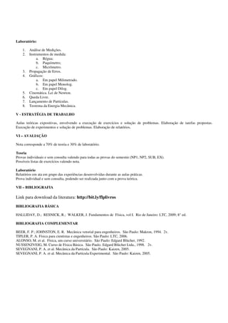 Para consulta sobre o conteúdo teórico envolvido nos experimentos é indicado o livro
adotado na disciplina Física 1, atualmente, Fundamentos de Física, Halliday e Resnick, Vol.
1, editora LTC.

5. Avaliação e Critério de Aprovação

       O desempenho do aluno será avaliado com base nos relatórios dos experimentos e em
duas provas parciais.
       A média final (MF) será calculada como: MF = 0,3 MR + 0,7 MP, onde MR é a
média das notas obtidas nos relatórios e MP é a média das notas obtidas nas provas.
       Para ser aprovado o aluno deverá obter MP ≥ 5,0 e MR ≥ 5,0.
       Menções serão atribuídas conforme as normas da universidade.

6. Procedimentos e Posturas em um Laboratório

        É natural que alunos que nunca tiveram uma aula de laboratório tenham dificuldades
durante as primeiras aulas por não saber os procedimentos a serem seguidos. Diferente de
uma aula teórica, a aula em laboratório pressupõe uma habilidade ou treinamento de
atividades manuais, feitas através de um processo gradual que se constrói de forma interativa.
A boa postura em um laboratório consiste em:
    - Ser assíduo e pontual – Não é raro que o aluno que perde as instruções iniciais tenha
        seu desenvolvimento na disciplina comprometido até o final do semestre. Procure não
        chegar atrasado pois isto perturba o ambiente de trabalho, provoca distrações
        desnecessárias e perda de tempo considerável de todos.
    - Preparar-se antecipadamente para a realização do experimento – É de fundamental
        importância que o aluno saiba os objetivos do experimento, os conceitos teóricos
        básicos envolvidos, tome conhecimento dos equipamentos utilizados e dos
        procedimentos que serão desenvolvidos para realizar o experimento com sucesso.
        Com essa finalidade, foi incluído junto ao roteiro de cada experimento um pré-
        relatório. O pré- relatório consiste de um conjunto de questões que poderão ajudá-lo a
        entender e a planejar as suas atividades no laboratório. Cada aluno deve se preparar
        para realização do experimento respondendo ao pré-relatório.
    - Trazer o material necessário para a prática – Além da apostila (roteiro de
        experimento) e do caderno de atas, instrumentos como caneta, lápis, borracha, régua,
        esquadro e transferidor serão úteis nas suas atividades no laboratório. Venha munido
        também de uma calculadora científica; se possível , que possua funções estatísticas.
        Para alguns experimentos, o aluno deverá adquirir folhas de papel milimetrado, log-
        log e mono-log seguindo as orientações dos procedimentos, de cada experimento,
        contidos nos roteiros desta apostila.
    - Utilizar corretamente o caderno de atas – O caderno de atas deverá ser utilizado como
        um diário de laboratório e também para redação dos relatórios (ver abaixo).
    - Não comer, não fumar e não beber no laboratório – Atitudes como estas previnem
        contra pequenos e grandes acidentes, além de permitir que as mãos estejam livres
        para a prática experimental.
    - Manter o ambiente limpo e organizado – Não riscar ou escrever nas mesas, jogar o
        lixo na cesta, não jogar papéis ou objetos sólidos na pia.




                                                                                            2
 