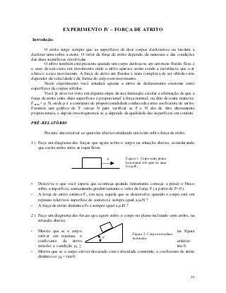 EXPERIMENTO IV – FORÇA DE ATRITO
Introdução

          O atrito surge sempre que as superfícies de dois corpos deslizam-se ou tendem a
deslizar uma sobre a outra. O valor da força de atrito depende, da natureza e das condições
das duas superfícies envolvidas.
          O atrito também está presente quando um corpo desloca-se em um meio fluido. Esse é
o caso de um carro em movimento onde o atrito aparece como sendo a resistência que o ar
oferece a esse movimento. A força de atrito em fluidos é mais complexa de ser obtida visto
depender da velocidade e da forma do corpo em movimento.
          Neste experimento você estudará apenas o atrito de deslizamento existente entre
superfícies de corpos sólidos.
          Você já deve ter visto em alguma etapa da sua formação escolar a afirmação de que a
força de atrito entre duas superfícies é proporcional à força normal, ou dito de outra maneira:
Fatrito = μ N, onde μ é a constante de proporcionalidade conhecida como coeficiente de atrito.
Faremos um gráfico de F versus N para verificar se F e N são de fato diretamente
proporcionais, e depois investigaremos se μ depende da qualidade das superfícies em contato.

PRÉ-RELATÓRIO

       Procure desenvolver as questões abaixo estudando um texto sobre força de atrito.

1) Faça um diagrama das forças que agem sobre o corpo na situação abaixo, considerando
   que existe atrito entre as superfícies.

                                            F          Figura 1. Corpo num plano
                                                       horizontal sob ação de uma
                                                       força F.



-   Descreva o que você espera que aconteça quando lentamente começa a puxar o bloco
    sobre a superfície, aumentando gradativamente o valor da força F ( a partir de F=0 ).
-   A força de atrito estática Fe (ou seja, aquela que se desenvolve quando o corpo está em
    repouso relativo à superfície de contato) é sempre igual a μeN ?
-   A força de atrito dinâmica Fd é sempre igual a μdN ?

2) Faça um diagrama das forças que agem sobre o corpo no plano inclinado com atrito, na
   situação abaixo.

-   Mostre que se o corpo                                                        na figura
                                                       Figura 2. Corpo num plano
    estiver em repouso, o                             inclinado.
    coeficiente de atrito                                                        estático
    satisfaz a condição μe ≥                                                     tan θ.
-   Mostre que se o corpo estiver descendo com velocidade constante, o coeficiente de atrito
    dinâmico é μd = tan θ.



                                                                                            20
 