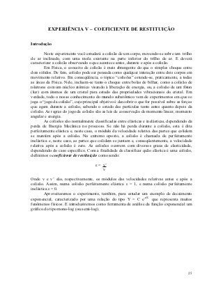 EXPERIÊNCIA V – COEFICIENTE DE RESTITUIÇÃO

Introdução

        Neste experimento você estudará a colisão de um corpo, movendo-se sobre um trilho
de ar inclinado, com uma mola existente na parte inferior do trilho de ar. E deverá
caracterizar a colisão observando o que acontece antes, durante e após a colisão.
        Em Física, o conceito de colisão é mais abrangente do que o simples choque entre
dois sólidos. De fato, colisão pode ser pensada como qualquer interação entre dois corpos em
movimento relativo. Em conseqüência, o tópico “colisões” estende-se, praticamente, a todas
as áreas da Física. Nele, incluem-se tanto o choque entre bolas de bilhar, como a colisão de
nêutrons com um núcleo atômico visando à liberação de energia, ou, a colisão de um fóton
(luz) com átomos de um cristal para estudo das propriedades vibracionais do cristal. Em
verdade, todo o nosso conhecimento do mundo subatômico vem de experimentos em que se
joga o “jogo da colisão”, cujo principal objetivo é descobrir o que for possível sobre as forças
que agem durante a colisão, sabendo o estado das partículas tanto antes quanto depois da
colisão. As regras do jogo da colisão são as leis de conservação de momento linear, momento
angular e energia.
        As colisões são normalmente classificadas entre elásticas e inelásticas, dependendo da
perda de Energia Mecânica no processo. Se não há perda durante a colisão, esta é dita
perfeitamente elástica e, neste caso, o módulo da velocidade relativa das partes que colidem
se mantém após a colisão. No extremo oposto, a colisão é chamada de perfeitamente
inelástica e, neste caso, as partes que colidem se juntam e, conseqüentemente, a velocidade
relativa após a colisão é zero. As colisões ocorrem com diversos graus de elasticidade,
dependendo do caso específico. Com a finalidade de classificar quão elástica é uma colisão,
definimos o coeficiente de restituição como sendo:

                                      ε = v’
                                          v

Onde v e v’ são, respectivamente, os módulos das velocidades relativas antes e após a
colisão. Assim, numa colisão perfeitamente elástica ε = 1, e numa colisão perfeitamente
inelástica ε = 0.
        Aproveitaremos o experimento, também, para estudar um exemplo de decaimento
exponencial, caracterizado por uma relação do tipo Y = C e-nX que representa muitos
fenômenos físicos. E introduziremos como ferramenta de análise da função exponencial um
gráfico do tipo mono-log (ou semi-log).




                                                                                             25
 