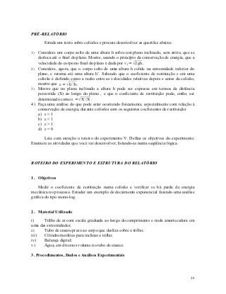 PRÉ-RELATÓRIO

       Estude um texto sobre colisões e procure desenvolver as questões abaixo:

1) Considere um corpo solto de uma altura h sobre um plano inclinado, sem atrito, que se
   desloca até o final do plano. Mostre, usando o princípio da conservação de energia, que a
   velocidade do corpo no final do plano é dada por v f =  2gh .
2) Considere, agora, que o corpo solto de uma altura h colide na extremidade inferior do
   plano, e retorna até uma altura h’. Sabendo que o coeficiente de restituição ε em uma
   colisão é definido como a razão entre as velocidades relativas depois e antes da colisão,
   mostre que ε =  h´/h .
3) Mostre que no plano inclinado a altura h pode ser expressa em termos da distância
   percorrida (X) ao longo do plano , e que o coeficiente de restituição pode, então, ser
   determinado como ε =  X´/X .
4) Faça uma análise do que pode estar ocorrendo fisicamente, especialmente com relação à
   conservação de energia, durante colisões com os seguintes coeficientes de restituição:
   a) ε = 1
   b) ε < 1
   c) ε > 1
   d) ε = 0

      Leia com atenção o roteiro do experimento V. Defina os objetivos do experimento.
Enumere as atividades que você vai desenvolver, listando-as numa seqüência lógica.



ROTEIRO DO EXPERIMENTO E ESTRUTURA DO RELATÓRIO


1. Objetivos

    Medir o coeficiente de restituição numa colisão e verificar se há perda de energia
mecânica no processo. Estudar um exemplo de decaimento exponencial fazendo uma análise
gráfica do tipo mono-log.


2. Material Utilizado

i)    Trilho de ar com escala graduada ao longo do comprimento e mola amortecedora em
uma das extremidades;
ii)   Tubo de ensaio preso ao corpo que desliza sobre o trilho;
iii)  Cilindro metálico para inclinar o trilho;
iv)   Balança digital;
v)    Água, em diversos volume no tubo de ensaio.

3. Procedimentos, Dados e Análises Experimentais




                                                                                         26
 