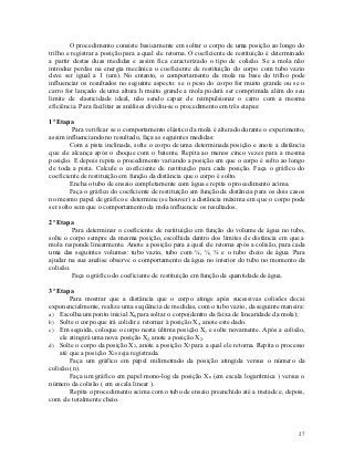 O procedimento consiste basicamente em soltar o corpo de uma posição ao longo do
trilho e registrar a posição para a qual ele retorna. O coeficiente de restituição é determinado
a partir destas duas medidas e assim fica caracterizado o tipo de colisão. Se a mola não
introduz perdas na energia mecânica o coeficiente de restituição do corpo com tubo vazio
deve ser igual a 1 (um). No entanto, o comportamento da mola na base do trilho pode
influenciar os resultados no seguinte aspecto: se o peso do corpo for muito grande ou se o
carro for lançado de uma altura h muito grande a mola poderá ser comprimida além do seu
limite de elasticidade ideal, não sendo capaz de reimpulsionar o carro com a mesma
eficiência. Para facilitar as análises dividiu-se o procedimento em três etapas:

1ª Etapa
         Para verificar se o comportamento elástico da mola é alterado durante o experimento,
assim influenciando no resultado, faça as seguintes medidas:
        Com a pista inclinada, solte o corpo de uma determinada posição e anote a distância
que ele alcança após o choque com o batente. Repita ao menos cinco vezes para a mesma
posição. E depois repita o procedimento variando a posição em que o corpo é solto ao longo
de toda a pista. Calcule o coeficiente de restituição para cada posição. Faça o gráfico do
coeficiente de restituição em função da distância que o corpo é solto.
        Encha o tubo de ensaio completamente com água e repita o procedimento acima.
        Faça o gráfico do coeficiente de restituição em função da distância para os dois casos
no mesmo papel de gráfico e determine (se houver) a distância máxima em que o corpo pode
ser solto sem que o comportamento da mola influencie os resultados.

2ª Etapa
         Para determinar o coeficiente de restituição em função do volume de água no tubo,
solte o corpo sempre da mesma posição, escolhida dentro dos limites de distância em que a
mola responde linearmente. Anote a posição para a qual ele retorna após a colisão, para cada
uma das seguintes volumes: tubo vazio, tubo com ¼, ½, ¾ e o tubo cheio de água. Para
ajudar na sua analise observe o comportamento da água no interior do tubo no momento da
colisão.
         Faça o gráfico do coeficiente de restituição em função da quantidade de água.

3ª Etapa
        Para mostrar que a distância que o corpo atinge após sucessivas colisões decai
exponencialmente, realize uma seqüência de medidas, com o tubo vazio, da seguinte maneira:
a) Escolha um ponto inicial X0 para soltar o corpo(dentro da faixa de linearidade da mola);
b) Solte o corpo que irá colidir e retornar à posição X1, anote este dado.
c) Em seguida, coloque o corpo nesta última posição X1 e solte novamente. Após a colisão,
    ele atingirá uma nova posição X2, anote a posição X2.
d) Solte o corpo da posição X2, anote a posição X3 para a qual ele retorna. Repita o processo
    até que a posição X10 seja registrada.
        Faça um gráfico em papel milimetrado da posição atingida versus o número da
colisão (n).
        Faça um gráfico em papel mono-log da posição Xn (em escala logarítmica ) versus o
número da colisão ( em escala linear ).
        Repita o procedimento acima com o tubo de ensaio preenchido até a metade e, depois,
com ele totalmente cheio.




                                                                                             27
 