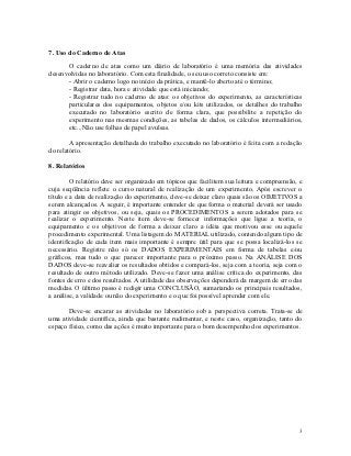 7. Uso do Caderno de Atas

      O caderno de atas como um diário de laboratório é uma memória das atividades
desenvolvidas no laboratório. Com esta finalidade, o seu uso correto consiste em:
      - Abrir o caderno logo no início da prática, e mantê-lo aberto até o término;
      - Registrar data, hora e atividade que está iniciando;
      - Registrar tudo no caderno de atas: os objetivos do experimento, as características
      particulares dos equipamentos, objetos e/ou kits utilizados, os detalhes do trabalho
      executado no laboratório escrito de forma clara, que possibilite a repetição do
      experimento nas mesmas condições, as tabelas de dados, os cálculos intermediários,
      etc...Não use folhas de papel avulsas.

        A apresentação detalhada do trabalho executado no laboratório é feita com a redação
do relatório.

8. Relatórios

         O relatório deve ser organizado em tópicos que facilitem sua leitura e compreensão, e
cuja seqüência reflete o curso natural de realização de um experimento. Após escrever o
título e a data de realização do experimento, deve-se deixar claro quais são os OBJETIVOS a
serem alcançados. A seguir, é importante entender de que forma o material deverá ser usado
para atingir os objetivos, ou seja, quais os PROCEDIMENTOS a serem adotados para se
realizar o experimento. Neste item deve-se fornecer informações que ligue a teoria, o
equipamento e os objetivos de forma a deixar claro a idéia que motivou esse ou aquele
procedimento experimental. Uma listagem do MATERIAL utilizado, contendo algum tipo de
identificação de cada item mais importante é sempre útil para que se possa localizá-los se
necessário. Registre não só os DADOS EXPERIMENTAIS em forma de tabelas e/ou
gráficos, mas tudo o que parecer importante para o próximo passo. Na ANÁLISE DOS
DADOS deve-se reavaliar os resultados obtidos e compará-los, seja com a teoria, seja com o
resultado de outro método utilizado. Deve-se fazer uma análise crítica do experimento, das
fontes de erro e dos resultados. A utilidade das observações dependerá da margem de erro das
medidas. O último passo é redigir uma CONCLUSÃO, sumariando os principais resultados,
a análise, a validade ou não do experimento e o que foi possível aprender com ele.

       Deve-se encarar as atividades no laboratório sob a perspectiva correta. Trata-se de
uma atividade científica, ainda que bastante rudimentar, e neste caso, organização, tanto do
espaço físico, como das ações é muito importante para o bom desempenho dos experimentos.




                                                                                            3
 