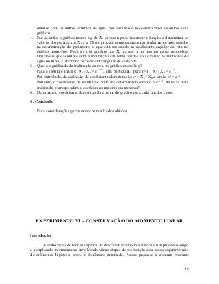 obtidos com os outros volumes de água, por isso não é necessário fazer os outros dois
   gráficos.
4. Faz-se então o gráfico mono-log de Xn versus n para linearizar a função e determinar os
   valores dos parâmetros X0 e a. Neste procedimento estamos particularmente interessados
   na determinação do parâmetro a, que está associado ao coeficiente angular da reta no
   gráfico mono-log. Faça os três gráficos de Xn versus n no mesmo papel mono-log.
   Observe o que acontece com a inclinação das retas obtidas ao se variar a quantidade de
   água no tubo. Determine o coeficiente angular de cada reta.
5. Qual o significado da inclinação da reta no gráfico mono-log ?
   Faça a seguinte analise: Xn / X0 = e -a n , em particular, para n=1 X1 / X0 = e -a .
   Por outro lado, da definição de coeficiente de restituição 2 = X1 / X0 e então 2 = e -a .
   Portanto, o coeficiente de restituição pode ser determinado como  = e-a /2. As retas mais
   inclinadas correspondem a coeficientes maiores ou menores?
6. Determine o coeficiente de restituição a partir do gráfico para cada um dos casos.

4. Conclusão

   Faça considerações gerais sobre os resultados obtidos.




   EXPERIMENTO VI – CONSERVAÇÃO DO MOMENTO LINEAR

Introdução

       A elaboração de teorias capazes de descrever fenômenos físicos é um processo longo
e complicado, normalmente envolvendo várias etapas de proposição e de testes experimentais
de diferentes hipóteses sobre o fenômeno analisado. Nesse processo é comum procurar


                                                                                           30
 