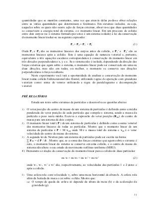 quantidades que se mantêm constantes, uma vez que através delas pode-se obter relações
entre as várias quantidades que determinam o fenômeno. Em sistemas isolados, ou seja,
naqueles sobre os quais não ocorre ação de forças externas, observa-se que duas quantidades
se conservam: a energia total do sistema, e o momento linear. Em um processo de colisão
entre dois corpos (se o sistema formado por estes é um sistema isolado) a lei da conservação
do momento linear traduz-se na seguinte expressão:

                                       P1 + P2 = P1’ + P2’                                (1)

Onde P1 e P2 são os momentos lineares dos corpos antes da colisão, e P1’ e P2’ são os
momentos lineares após a colisão. Esta é uma equação de natureza vetorial e, portanto,
equivalente a três equações escalares correspondentes à conservação do momento linear em
três direções perpendiculares x, y e z. Se o sistema não é isolado, dependendo da direção das
forças externas que agem sobre o sistema, o momento linear pode ser conservado em uma ou
duas direções, mas não em todas, ou melhor, o momento se conserva nas direções
perpendiculares à força resultante.
        Neste experimento você terá a oportunidade de analisar a conservação do momento
linear numa colisão bidimensional não frontal, utilizando regras de operação com grandezas
vetoriais como: soma de vetores utilizando a regra do paralelogramo e decomposição
vetorial.


PRÉ RELATÓRIO

       Estude um texto sobre sistemas de partículas e desenvolva as questões abaixo:

1) O vetor posição do centro de massa de um sistema de partículas é definido como a média
   ponderada do vetor posição de cada partícula que compõe o sistema, sendo a massa da
   partícula o peso nesta média. Escreva a expressão do vetor posição (Rcm) do centro de
   massa para um sistema de dois corpos.
2) O momento linear total (P ) de um sistema de partículas é definido como a soma vetorial
   dos momentos lineares de todas as partículas. Mostre que o momento linear de um
   sistema de partículas é P = M vcm, onde M é a massa total do sistema e vcm é o vetor
   velocidade do centro de massa do sistema.
3) A segunda lei de Newton para um sistema de partículas pode ser escrita na forma
   ∑ Fext = d P / dt . Mostre que, se a soma das forças externas que agem sobre o sistema é
   zero, o momento linear do sistema se conserva em uma colisão, e o centro de massa do
   sistema não altera o seu estado de movimento retilíneo uniforme (MRU).
4) Demonstre a relação de conservação do momento linear para a colisão de duas partículas:

                               m1 v1 + m2 v2 = m1 v1’ + m2 v2’                            (2)

   onde v1 , v2 , v1’ e v2’ são, respectivamente, as velocidades das partículas 1 e 2 antes e
   após a colisão.

5) Uma esfera rola com velocidade v1 sobre uma mesa horizontal de altura h. A esfera rola
   além da beirada da mesa e cai sobre o chão. Mostre que:
   (a) O tempo de queda da esfera só depende da altura da mesa (h) e da aceleração da
       gravidade (g).


                                                                                          31
 