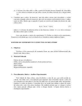 (b) O alcance da esfera sobre o chão, a partir da beirada da mesa depende da velocidade
       (v1) da esfera no instante em que deixa a mesa, da altura da mesa (h) e da gravidade
       (g).

6) Considere que a esfera de massa m1, que rola sobre a mesa com velocidade v1, colide
   com uma segunda esfera de massa m2 que está em repouso na beirada da mesa, e ambas
   caem no chão. Mostre que a equação (1) pode ser rescrita em função do alcance de cada
   esfera como:

                                          m1 r1 = m1 r1’ + m2 r2’                        (3)

   onde r1 é o alcance da primeira esfera se não houvesse colisão, r1’ e r2’ são os alcances
   das duas esferas após a colisão.

      Leia com atenção o roteiro do experimento VI. Defina os objetivos do experimento.
Enumere as atividades que você vai desenvolver, listando-as numa seqüência lógica.


ROTEIRO DO EXPERIMENTO E ESTRUTURA DO RELATÓRIO


1. Objetivos

       Verificar se há conservação do momento linear em uma colisão bidimensional não
   frontal entre duas esferas.

2. Material Utilizado

   Esferas de aço e de plástico;
   Trilho curvo com parafuso ajustável e fio de prumo na base;
   Papel jornal;
   Papel carbono;
   Régua milímetrada, esquadro.



3. Procedimentos, Dados e Análises Experimentais

       Você dispõe de duas esferas, uma de plástico e uma de aço, que serão usadas na
   colisão. Um trilho curvo será utilizado para imprimir uma velocidade inicial a esfera de
   aço soltando-a de uma altura h. Na base do trilho deve ser posicionada sobre um parafuso
   regulável a esfera de plástico. O parafuso deve ser usado para alinhar a altura do centro
   da esfera alvo com o da esfera incidente. Ele também permite que se coloque a esfera
   alvo numa posição oblíqua para evitar o choque frontal. A figura abaixo ilustra a
   montagem experimental.




                                                                                         32
 
