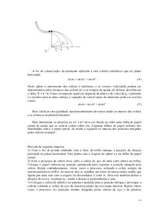 A lei de conservação do momento aplicada a esta colisão estabelece que no plano
horizontal
                             m1 v1 = m1 v1’ + m2 v2’                             (4)

Neste plano o movimento das esferas é uniforme, e os vetores velocidade podem ser
determinados pelos alcances das esferas (r) e os tempos de queda (t) da base do trilho até
o chão, V = r / t. Como o tempo de queda só depende da altura e do valor de g, e portanto
é o mesmo para as duas esferas, a equação de conservação do momento pode ser rescrita
como:
                                       m1 r1 = m1 r1’ + m2 r2’                         (5)

    Para verificar esta igualdade experimentalmente devemos medir as massas das esferas
e os alcances no plano horizontal.

    Para determinar os alcances r1, r1’ e r2’ deve ser fixado no chão uma folha de papel
jornal de modo que as esferas caiam sobre ela. Algumas folhas de papel carbono são
distribuídas sobre o papel jornal, de modo a registrar as marcas das posições atingidas
pelas esferas no papel .



Proceda da seguinte maneira:
1) Com o fio de prumo alinhado com a base do trilho marque a posição do choque
projetada no plano horizontal. Este ponto será a origem do plano xy na folha de papel
jornal.
2) Sem a presença da esfera alvo, solte a esfera de aço de uma certa altura no trilho.
Coloque o papel carbono na posição apropriada para registrar a posição atingida pela
esfera. Repita cuidadosamente, várias vezes o processo, soltando a esfera sempre da
mesma posição no trilho. As marcas irão se espalhar em torno de uma posição média que
ligada por uma reta com a origem irá determinará o vetor r1. Esta reta também define a
direção do eixo y, no plano xy, sendo a direção x perpendicular a esta.
3) Coloque a esfera de plástico no parafuso ajustado para a posição oblíqua e provoque a
colisão soltando a esfera de aço da mesma posição que na etapa anterior. Repita várias
vezes o processo. As posições médias atingidas pelas esferas de aço e de plástico


                                                                                       33
 