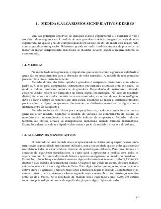 1. MEDIDAS, ALGARISMOS SIGNIFICATIVOS E ERROS


       Um dos principais objetivos de qualquer ciência experimental é determinar o valor
numérico de uma grandeza. A medida de uma grandeza é obtida, em geral, através de uma
experiência, na qual o grau de complexidade do processo (ou ato) de medir está relacionado
com a grandeza em questão. Diferentes grandezas serão medidas através de processos de
maior ou menor complexidade, mas todas as medidas deverão seguir o mesmo sistema de
representação.


1.1. MEDIDAS

         Na medição de uma grandeza, é importante que se saiba como a grandeza é definida e
quais são os procedimentos para a obtenção do valor numérico. A medida de uma grandeza
pode ser feita direta ou indiretamente.
         Medidas diretas são feitas quando a grandeza é comparada diretamente com valores
padrões. Usa-se para comparação, instrumentos previamente ajustados com o padrão, de
modo a indicar resultados numéricos da grandeza. Dependendo do instrumento utilizado
esses resultados podem ser fornecidos na forma digital ou analógica. No caso de resultado
digital, fornece-se um valor numérico em um mostrador; e no caso de resultado analógico,
deve-se fazer a leitura do resultado em uma escala. Exemplo: ao medir a distância entre dois
pontos com a régua, comparamos diretamente as distâncias marcadas na régua com a
distância entre os dois pontos.
         Medidas indiretas são feitas por comparação com grandezas correlacionadas com a
grandeza a ser medida. Exemplo: a medida da variação do comprimento da coluna de
mercúrio em um termômetro é uma medida indireta da temperatura. Medidas indiretas
também são obtidas através de manipulações numéricas, usando fórmulas matemáticas.
Exemplo: a densidade de um líquido é determina a partir da medida da massa e do volume.


1.2. ALGARISMOS SIGNIFICATIVOS

        O resultado de uma medida deve ser apresentado de forma que qualquer pessoa tenha
uma noção da precisão do instrumento utilizado, sem a necessidade que se tenha que escrever
no relatório todas as características técnicas da aparelhagem utilizada. Para isso utiliza-se o
conceito de algarismos significativos. A regra geral é apresentar a medida com todos os
algarismos que não temos dúvidas de leitura e apenas um algarismo estimado, ou duvidoso.
Exemplo 1: Suponha que na leitura em uma régua milimetrada obteve-se o valor 3,25 cm. Os
dígitos 3 e 2 são lidos diretamente na escala. O digito 5 não é lido na escala, ele é um número
estimado, mas ele tem um significado físico. Este digito indica que o ponto usado na leitura
estava entre o segundo e o terceiro traço após a marca na régua indicando 3 centímetros. Não
estava portanto, nem exatamente sobre o segundo traço e nem sobre o terceiro traço, mas sim
entre os dois traços. Se o resultado da medida fosse registrado como 3,256 cm estaria
incorreto, pois o dígito 6 carece de significado, já que o digito 5 já é estimado.




                                                                                            37
 