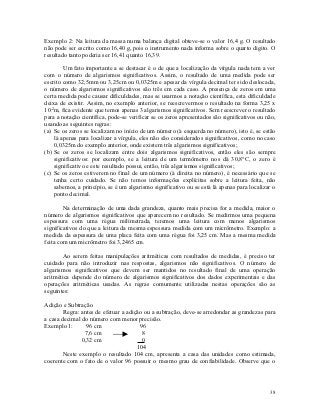 Exemplo 2: Na leitura da massa numa balança digital obteve-se o valor 16,4 g. O resultado
não pode ser escrito como 16,40 g, pois o instrumento nada informa sobre o quarto digito. O
resultado tanto poderia ser 16,41 quanto 16,39.

        Um fato importante a se destacar é o de que a localização da vírgula nada tem a ver
com o número de algarismos significativos. Assim, o resultado de uma medida pode ser
escrito como 32,5mm ou 3,25cm ou 0,0325m e apesar da vírgula decimal ter sido deslocada,
o número de algarismos significativos são três em cada caso. A presença de zeros em uma
certa medida pode causar dificuldades, mas se usarmos a notação científica, esta dificuldade
deixa de existir. Assim, no exemplo anterior, se reescrevermos o resultado na forma 3,25 x
10-2m, fica evidente que temos apenas 3 algarismos significativos. Sem reescrever o resultado
para a notação científica, pode-se verificar se os zeros apresentados são significativos ou não,
usando as seguintes regras:
(a) Se os zeros se localizam no início de um número (à esquerda no número), isto é, se estão
    lá apenas para localizar a vírgula, eles não são considerados significativos, como no caso
    0,0325m do exemplo anterior, onde existem três algarismos significativos;
(b) Se os zeros se localizam entre dois algarismos significativos, então eles são sempre
    significativos: por exemplo, se a leitura de um termômetro nos dá 30,8°C, o zero é
    significativo e este resultado possui, então, três algarismos significativos;
(c) Se os zeros estiverem no final de um número (à direita no número), é necessário que se
    tenha certo cuidado. Se não temos informações explícitas sobre a leitura feita, não
    sabemos, a princípio, se é um algarismo significativo ou se está lá apenas para localizar o
    ponto decimal.

        Na determinação de uma dada grandeza, quanto mais precisa for a medida, maior o
número de algarismos significativos que aparecem no resultado. Se medirmos uma pequena
espessura com uma régua milimetrada, teremos uma leitura com menos algarismos
significativos do que a leitura da mesma espessura medida com um micrômetro. Exemplo: a
medida da espessura de uma placa feita com uma régua foi 3,25 cm. Mas a mesma medida
feita com um micrômetro foi 3,2465 cm.

        Ao serem feitas manipulações aritméticas com resultados de medidas, é preciso ter
cuidado para não introduzir nas respostas, algarismos não significativos. O número de
algarismos significativos que devem ser mantidos no resultado final de uma operação
aritmética depende do número de algarismos significativos dos dados experimentais e das
operações aritméticas usadas. As regras comumente utilizadas nestas operações são as
seguintes:

Adição e Subtração
        Regra: antes de efetuar a adição ou a subtração, deve-se arredondar as grandezas para
a casa decimal do número com menor precisão.
Exemplo 1:       96 cm                 96
                7,6 cm                  8
               0,32 cm                  0
                                      104
        Neste exemplo o resultado 104 cm, apresenta a casa das unidades como estimada,
coerente com o fato de o valor 96 possuir o mesmo grau de confiabilidade. Observe que o




                                                                                             38
 