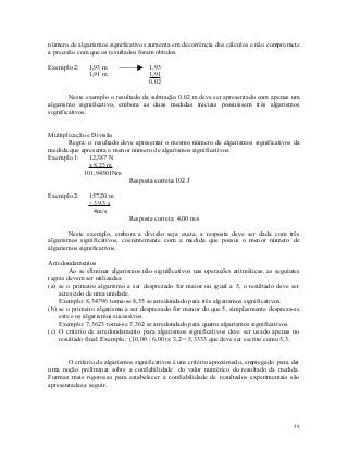 número de algarismos significativos aumenta em decorrência dos cálculos e não compromete
a precisão com que os resultados foram obtidos.

Exemplo 2:    1,93 m                1,93
              1,91 m                1,91
                                    0,02

        Neste exemplo o resultado da subtração 0,02 m deve ser apresentado com apenas um
algarismo significativo, embora as duas medidas iniciais possuíssem três algarismos
significativos.


Multiplicação e Divisão
       Regra: o resultado deve apresentar o mesmo número de algarismos significativos da
medida que apresenta o menor número de algarismos significativos.
Exemplo 1: 12,387 N
              x 8,23 m
            101,94501Nm
                             Resposta correta:102 J

Exemplo 2:    157,20 m
              ÷ 39,3 s
                4m/s
                             Resposta correta: 4,00 m/s

       Neste exemplo, embora a divisão seja exata, a resposta deve ser dada com três
algarismos significativos, coerentemente com a medida que possui o menor número de
algarismos significativos.

Arredondamentos
        Ao se eliminar algarismos não significativos nas operações aritméticas, as seguintes
regras devem ser utilizadas:
(a) se o primeiro algarismo a ser desprezado for maior ou igual a 5, o resultado deve ser
    acrescido de uma unidade.
    Exemplo: 8,34796 torna-se 8,35 se arredondado para três algarismos significativos.
(b) se o primeiro algarismo a ser desprezado for menor do que 5, simplesmente despreza-se
    este e os algarismos sucessivos.
    Exemplo: 7,3623 torna-se 7,362 se arredondado para quatro algarismos significativos.
(c) O critério de arredondamento para algarismos significativos deve ser usado apenas no
    resultado final. Exemplo: (10,00 / 6,00) x 3,2 = 5,3333 que deve ser escrito como 5,3.


       O critério de algarismos significativos é um critério aproximado, empregado para dar
uma noção preliminar sobre a confiabilidade do valor numérico do resultado da medida.
Formas mais rigorosas para estabelecer a confiabilidade de resultados experimentais são
apresentadas a seguir.




                                                                                         39
 