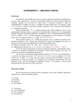EXPERIMENTO I – MEDIDAS E ERROS

Introdução

        Na leitura de uma medida física deve-se registrar apenas os algarismos significativos,
ou seja, todos aqueles que a escala do instrumento permite ler mais um único algarismo
estimado, quando isso for possível. Além disso é necessário informar o grau de
confiabilidade da medida. Por isso, o resultado de uma medida deve ser expresso como
  X= X ± ΔX  u , onde X representa a melhor estimativa, ΔX a incerteza na determinação
e u a unidade de medida.
        Numa medida direta, X é a média aritmética dos valores medidos e ΔX é o erro
experimental calculado como a soma dos erros instrumental e aleatório. O erro instrumental
depende do tipo de instrumento utilizado: se analógico, o erro é a metade da menor divisão da
escala; se digital, o erro é a própria precisão do instrumento. O erro aleatório é calculado
                                      
como o desvio padrão da média: σ m=  ∑  X i − X 2 / Ν  Ν −1 
        Numa medida indireta X é obtido pela operação com as melhores estimativas das
grandezas medidas e ΔX é obtido pela utilização das regras de propagação de erros. As
equações do erro máximo propagado para as principais operações são:
(a) Adição e subtração : Δ(X + Y) = ΔX + ΔY e Δ(X-Y) = ΔX + ΔY.
(b) Multiplicação e divisão: Se A = X  Y ou A = X/Y então ΔA= A ( ΔX/X + ΔY/Y )
        O erro em uma medida define a posição do algarismo duvidoso, determinando, então,
o número de algarismo significativo da medida. Assim sendo, qualquer erro deve ser
expresso com apenas um algarismo significativo.
        Ao escrever-se um resultado experimental na forma X= X ± ΔX esta informando-se
o intervalo de valores prováveis  X  ΔX ≤ X ≤ X − ΔX  , para a grandeza X. O erro
relativo ( E =│ΔX│/ X ) é uma forma de avaliar a precisão de uma medida, e pode ser
apresentado na forma percentual. Ao comparar dois resultados experimentais de uma
grandeza diz-se que há discrepância significativa entre os resultados se não houver
superposição dos intervalos de valores prováveis.


PRÉ-RELATÓRIO

        Procure desenvolver as questões abaixo estudando o texto sobre Medidas, Algarismos
significativos e Erros no final da apostila.

1)    Defina:
(a)   precisão;
(b)   acurácia;
(c)   discrepância.


2)    Caracterize:
(a)   erro instrumental;
(b)   erro sistemático;
(c)   erro aleatório.


                                                                                            4
 