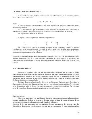 1.3. RESULTADO EXPERIMENTAL

        O resultado de uma medida, obtido direta ou indiretamente, é constituído por três
itens e deve ser escrito como:

                                         X = ( X ± ΔX ) u.                                              (1)
Onde,
       X é um número que representa o valor mais provável ou a melhor estimativa para a
medida da grandeza,
       ΔX é um número que representa o erro absoluto da medida ou a incerteza na
determinação, e tem a função de evidenciar o intervalo de confiabilidade da medida,
       e u representa a unidade da medida.

        A figura 1 abaixo representa um valor experimental:

                                                     (        X        )
                   0                1                    2                 3           4

         Fig.1 – Nesta figura, X representa a melhor estimativa de uma determinada grandeza. O intervalo
assinalado pela região entre parênteses é o intervalo de valores prováveis, e significa que se a medida for
realizada mais uma vez, ela tem grande probabilidade de se encontrar neste intervalo. O intervalo de valores
prováveis é obtido pelo cálculo do erro absoluto.

Exemplo: o comprimento de um objeto expresso como L= 2,4 ± 0,5 cm, significa que 2,4 é a
melhor estimativa, 0,5 é o erro absoluto calculado de acordo com as condições do
experimento e significa que a medida do comprimento é confiável dentro dos limites 1,9 e
2,9 cm.


1.4. TIPOS DE ERROS

        Em Física, a palavra erro tem um significado bem amplo e não se reduz às falhas
cometidas por inabilidade, inexperiência ou distração por parte do experimentador. A tarefa
para determinar a incerteza na medida, na prática, não é simples. A maior dificuldade reside
no fato de que no processo de medida há uma combinação de inúmeros fatores que influem,
de forma decisiva, no seu resultado.
        Existem diversas classificações de erros na literatura. Optou-se por classificar os
diversos tipos de erros em duas categorias: erros de acurácia e erros de precisão. Na categoria
erros de acurácia estão as falhas (ou erros grosseiros) e os erros sistemáticos. Na categoria
erros de precisão estão os erros instrumentais e os erros aleatórios.



Erros grosseiros:
        São erros cometidos por inabilidade, distração ou mesmo por desconhecimento do
assunto tratado, etc. Podem surgir através de uma leitura errônea da escala utilizada, de um
erro aritmético, da aplicação da teoria onde ela não é válida etc.
Exemplo 1: Se na montagem de um circuito elétrico, esquece-se de conectar um dos
dispositivos do circuito, esta falha constitui em um erro grosseiro. O bom experimentalista


                                                                                                         40
 