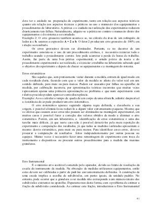 deve ter o cuidado na preparação do experimento, tanto em relação aos aspectos teóricos
quanto em relação aos aspectos técnicos e práticos no uso e manuseio dos equipamentos e
procedimentos de laboratório. A prática e o cuidado na realização dos experimentos reduzem
drasticamente tais falhas. Naturalmente, adquire-se a prática no contato e manuseio direto dos
equipamentos e do sistema a ser estudado.
Exemplo 2: O erro grosseiro também acontece se, no cálculo da área de um retângulo de
lados a e b, usamos a expressão A = 2 a b. O fator 2 produz um erro grosseiro de 100% em
relação ao resultado.
        Os erros grosseiros devem ser eliminados. Portanto, se no decorrer de um
experimento constata-se o uso de um procedimento errôneo, é necessário reiniciar todo o
trabalho usando o procedimento correto. Isto pode acarretar a perda de horas de trabalho.
Assim, faz parte de uma boa prática experimental, o estudo prévio da teoria e do
procedimento experimental a ser realizado, e só iniciar o trabalho no laboratório sabendo qual
o objetivo do experimento e depois de checar os equipamentos e a montagem do sistema.

Erros sistemáticos
        São aqueles que, sem praticamente variar durante a medida, entram de igual modo em
cada resultado desta, fazendo com que o valor da medida se afaste do valor real em um
sentido definido, para mais ou para menos. Podem ser causados por falhas no aparelho de
medida, por calibração incorreta, por aproximações teóricas incorretas que muitas vezes
representam apenas uma primeira aproximação ao problema e que num experimento com
relativa precisão podem aparecer como discrepância.
Exemplo: Ao se calcular o tempo de queda de um corpo de uma altura h, admitir desprezível
a resistência do ar pode produzir um erro sistemático.
        O erro sistemático aparece seguindo alguma regra definida, e descoberta a sua
origem, é possível eliminá-lo ou reduzi-lo a algum valor extremamente pequeno. Mesmo que
os efeitos que causam esses erros não possam ser eliminados na montagem experimental, em
muitos casos é possível fazer a correção dos valores obtidos de modo a eliminar o erro
sistemático. Porém, em um laboratório, a identificação de erros sistemáticos é uma das
tarefas mais difíceis, já que neste caso não é possível detectá-los pela mera repetição do
experimento e comparação dos resultados, já que todas as medidas realizadas apresentam o
mesmo desvio sistemático, para mais ou para menos. Para identificar esses erros, deve-se
procurar a comparação de resultados feitos independentemente por outras pessoas ou
equipes. Muitas vezes é necessário fazer uma remontagem do experimento com troca de
instrumento e dispositivos ou procurar outros procedimentos para a medida das mesmas
grandezas.




Erro Instrumental
        É o máximo erro aceitável cometido pelo operador, devido ao limite de resolução da
escala do instrumento de medida. Na obtenção de medidas utilizamos equipamentos, então
estes devem ser calibrados a partir de padrões convenientemente definidos. A construção de
uma escala implica a escolha de subdivisões, em partes iguais, da unidade padrão. No
entanto, pode ocorrer que a grandeza a ser medida não corresponda a um número inteiro das
subdivisões existentes no aparelho. Deparamo-nos desta forma, com o problema de estimar a
fração da subdivisão considerada. Ao estimar esta fração, introduzimos o Erro Instrumental


                                                                                           41
 