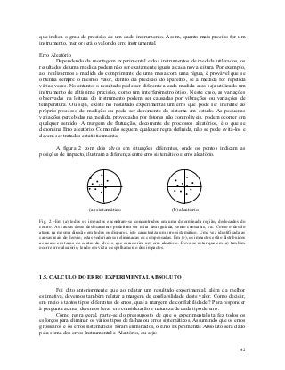 que indica o grau de precisão de um dado instrumento. Assim, quanto mais preciso for um
instrumento, menor será o valor do erro instrumental.

Erro Aleatório
        Dependendo da montagem experimental e dos instrumentos de medida utilizados, os
resultados de uma medida podem não ser exatamente iguais a cada nova leitura. Por exemplo,
ao realizarmos a medida do comprimento de uma mesa com uma régua, é provável que se
obtenha sempre o mesmo valor, dentro da precisão do aparelho, se a medida for repetida
várias vezes. No entanto, o resultado pode ser diferente a cada medida caso seja utilizado um
instrumento de altíssima precisão, como um interferômetro ótico. Neste caso, as variações
observadas na leitura do instrumento podem ser causadas por vibrações ou variações de
temperatura. Ou seja, existe no resultado experimental um erro que pode ser inerente ao
próprio processo de medição ou pode ser decorrente do sistema em estudo. As pequenas
variações percebidas na medida, provocadas por fatores não controláveis, podem ocorrer em
qualquer sentido. A margem de flutuação, decorrente de processos aleatórios, é o que se
denomina Erro aleatório. Como não seguem qualquer regra definida, não se pode evitá-los e
devem ser tratados estatisticamente.

       A figura 2 com dois alvos em situações diferentes, onde os pontos indicam as
posições de impacto, ilustram a diferença entre erro sistemático e erro aleatório.




                         (a) sistemático                             (b) aleatório

Fig. 2 -Em (a) todos os impactos encontram-se concentrados em uma determinada região, deslocados do
centro. As causas deste deslocamento poderiam ser mira desregulada, vento constante, etc. Como o desvio
atuou na mesma direção em todos os disparos, isto caracteriza um erro sistemático. Uma vez identificada as
causas reais do desvio, estas poderiam ser eliminadas ou compensadas. Em (b), os impactos estão distribuídos
ao acaso em torno do centro do alvo, o que caracteriza um erro aleatório. Deve-se notar que em (a) também
ocorre erro aleatório, tendo em vista o espalhamento dos impactos.




1.5. CÁLCULO DO ERRO EXPERIMENTAL ABSOLUTO

        Foi dito anteriormente que ao relatar um resultado experimental, além da melhor
estimativa, devemos também relatar a margem de confiabilidade deste valor. Como decidir,
em meio a tantos tipos diferentes de erros, qual a margem de confiabilidade ? Para responder
à pergunta acima, devemos levar em consideração a natureza de cada tipo de erro.
        Como regra geral, parte-se do pressuposto de que o experimentalista fez todos os
esforços para eliminar os vários tipos de falhas ou erros sistemáticos. Assumindo que os erros
grosseiros e os erros sistemáticos foram eliminados, o Erro Experimental Absoluto será dado
pela soma dos erros Instrumental e Aleatório, ou seja:


                                                                                                         42
 