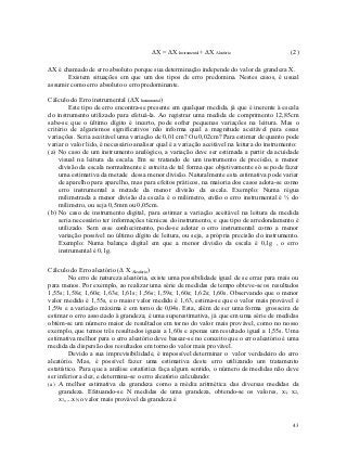 ΔX = ΔX Instrumental + ΔX Aleatório                  (2)

ΔX é chamado de erro absoluto porque sua determinação independe do valor da grandeza X.
       Existem situações em que um dos tipos de erro predomina. Nestes casos, é usual
assumir como erro absoluto o erro predominante.

Cálculo do Erro instrumental (ΔX Instrumental )
         Este tipo de erro encontra-se presente em qualquer medida, já que é inerente à escala
do instrumento utilizado para efetuá-la. Ao registrar uma medida de comprimento 12,85cm
sabe-se que o último dígito é incerto, pode sofrer pequenas variações na leitura. Mas o
critério de algarismos significativos não informa qual a magnitude aceitável para essas
variações. Seria aceitável uma variação de 0,01 cm? Ou 0,02cm? Para estimar de quanto pode
variar o valor lido, é necessário analisar qual é a variação aceitável na leitura do instrumento:
(a) No caso de um instrumento analógico, a variação deve ser estimada a partir da acuidade
    visual na leitura da escala. Em se tratando de um instrumento de precisão, a menor
    divisão da escala normalmente é estreita de tal forma que objetivamente só se pode fazer
    uma estimativa da metade dessa menor divisão. Naturalmente esta estimativa pode variar
    de aparelho para aparelho, mas para efeitos práticos, na maioria dos casos adota-se como
    erro instrumental a metade da menor divisão da escala. Exemplo: Numa régua
    milimetrada a menor divisão da escala é o milimetro, então o erro instrumental é ½ do
    milimetro, ou seja 0,5mm ou 0,05cm.
(b) No caso de instrumento digital, para estimar a variação aceitável na leitura da medida
    seria necessário ter informações técnicas do instrumento, e que tipo de arredondamento é
    utilizado. Sem esse conhecimento, pode-se adotar o erro instrumental como a menor
    variação possível no último dígito de leitura, ou seja, a própria precisão do instrumento.
    Exemplo: Numa balança digital em que a menor divisão da escala é 0,1g , o erro
    instrumental é 0,1g.

Cálculo do Erro aleatório (Δ X Aleatório )
         No erro de natureza aleatória, existe uma possibilidade igual de se errar para mais ou
para menos. Por exemplo, ao realizar uma série de medidas de tempo obteve-se os resultados
1,55s; 1,58s; 1,60s; 1,63s; 1,61s; 1,56s; 1,59s; 1,60s; 1,62s; 1,60s. Observando que o menor
valor medido é 1,55s, e o maior valor medido é 1,63, estima-se que o valor mais provável é
1,59s e a variação máxima é em torno de 0,04s. Esta, além de ser uma forma grosseira de
estimar o erro associado à grandeza, é uma superestimativa, já que em uma série de medidas
obtém-se um número maior de resultados em torno do valor mais provável, como no nosso
exemplo, que temos três resultados iguais a 1,60s e apenas um resultado igual a 1,55s. Uma
estimativa melhor para o erro aleatório deve basear-se no conceito que o erro aleatório é uma
medida da dispersão dos resultados em torno do valor mais provável.
         Devido a sua imprevisibilidade, é impossível determinar o valor verdadeiro do erro
aleatório. Mas, é possível fazer uma estimativa deste erro utilizando um tratamento
estatístico. Para que a análise estatística faça algum sentido, o número de medidas não deve
ser inferior a dez, e determina-se o erro aleatório calculando:
(a) A melhor estimativa da grandeza como a média aritmética das diversas medidas da
    grandeza. Efetuando-se N medidas de uma grandeza, obtendo-se os valores, x1, x2,
    x3,....xN, o valor mais provável da grandeza é


                                                                                              43
 