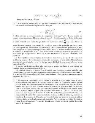 N
                                                     1
                           x = x 1x 2 x3. ..x N = ∑ xi .                                (3)
                                                     N i=1
    No exemplo acima, x = 1,594s.

(b) O desvio padrão para medidas (σ) que indica a tendência das medidas de se distribuírem
   em torno do seu valor mais provável e é dado por:



                                                 x i−   2
                                               N        x
                                    σ = ∑                     .                           (4)
                                            i= 1    N-1 
A idéia existente na expressão acima é a seguinte: a diferença  xi −  dá uma medida de
                                                                       x
                                                      x
quanto o valor de cada medida xi se afasta do valor  . O efeito cumulativo destas diferenças
                                                                       N
é obtido tomando-se a soma dos quadrados das diferenças, isto é, ∑  xi − 2 . Apenas o
                                                                         x
                                                                      i= 1
valor absoluto do desvio é importante, daí, considerar a soma dos quadrados que é uma soma
de termos positivos. Em seguida, determina-se a média desses desvios quadráticos. Como
                                                              x
existem apenas (N-1) desvios independentes, pois, a média  representa um vínculo entre os
N valores, o denominador é N-1. Para servir como medida do desvio na grandeza x, é
necessário que a expressão de σ tenha a mesma dimensão de x, por isso é tomada a raiz
quadrada.
    O desvio padrão é uma estimativa da precisão do instrumento, ou seja, dá idéia de qual é
a diferença entre o valor obtido numa observação particular e o valor médio. Ele estabelece
um intervalo de valores [ x – σ, x + σ ] tal que a probabilidade de uma observação cair nesse
intervalo é 68%.
    O desvio padrão para medidas não varia com o número de dados, é uma medida da
precisão do instrumento e só depende deste.
    No exemplo acima, σ = 0,025s. É fácil verificar que a margem de erros deixa de fora
quatro valores da tabela, os dois maiores e os dois menores. Isto significa que a nossa faixa x
± σ, engloba 60% dos resultados obtidos, e este resultado é bem razoável para um conjunto
de apenas dez valores.

(c) O desvio padrão da média (σm) – Utilizando o princípio de que a média tende ao valor
   verdadeiro quando o número de medidas efetuadas tende a ∞, precisamos estimar quanto
   o valor médio dado pela fórmula (3) se aproxima do valor verdadeiro, ou seja, precisamos
   estimar uma precisão para a média. Como na prática não podemos obter um número
   infinito de medidas, vamos supor que temos M conjuntos cada um com um número finito
   de N medidas. Obtém-se para cada conjunto uma média m. Calcula-se a média das
   médias e o desvio padrão da média. A média das médias tende ao valor verdadeiro se o
   número total de dados MN, tender ao infinito. O desvio padrão da média, σm , indicará a
   tendência do conjunto de M médias m se distribuírem em torno do seu valor médio,
   portanto dará uma avaliação da precisão da média. Pode-se estimar a precisão da média a
   partir de um conjunto de N medidas fazendo-se o cálculo do desvio padrão da média
   através da expressão:




                                                                                            44
 