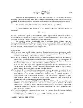 ∑     x i−   2
                                               N
                                        σ                  x
                                σ m=      =                        .                     (5)
                                       N     i=1   N  N-1 

       Diferente do desvio padrão (σ), o desvio padrão da média (σm) varia com o número de
medidas. É interessante notar que o desvio padrão da média decresce na razão inversa da raiz
quadrada do número de medidas realizadas, sendo assim, a precisão da média aumenta com √
N.
       No exemplo acima, referente à medida de tempo, tem-se σm = 0,0079.

       A partir das definições anteriores, o erro aleatório pode ser estimado através da
expressão
                                       ΔX = k . σm

na qual o coeficiente k, pode assumir diferentes valores dependendo do número de medidas e
da confiabilidade desejada. Por simplicidade será adotado k como sendo 1. Neste caso, o erro
aleatório será numericamente igual ao desvio padrão da média.
        No exemplo acima, considerando que as medidas foram obtidas com erro
instrumental de 0,01s e erro aleatório 0,008s, o erro experimental é 0,02s e o resultado da
medida deve ser expresso como 1,59 ± 0,02 seg. O erro experimental representa 1% do valor
medido, portanto a medida foi feita com boa precisão.

Observações :
(1) O erro em uma medida define a posição do algarismo duvidoso, portanto a melhor
    estimativa e o erro devem ter o mesmo número de casas decimais. Exemplo: devemos
    escrever v = 181,1 ± 0,1 cm/s e não v = 181,07 ± 0,1 cm/s.
(2) A melhor estimativa da medida deve ser escrita com apenas um algarismo duvidoso, e o
    erro define a posição do algarismo duvido. Assim sendo, qualquer erro, com exceção do
    erro percentual, deve ser expresso com apenas um algarismo significativo. Exemplo:
    devemos escrever x = 4,35 ± 0,03 cm e não x = 4,35 ± 0,025 cm.
    Mas, esta não é uma regra geral. É perfeitamente plausível que em um instrumento com
    menor divisão de escala 0,5; o erro instrumental seja avaliado como 0,25 (a divisão por
    dois leva a um dígito adicional), portanto com dois dígitos.
(3) No cálculo de erro aleatório, teoricamente seria possível apresentar o resultado do erro
    com todos os dígitos, até o limite do dígito correspondente à precisão do instrumento,
    mas tratando-se de trabalho experimental visando obter o melhor resultado, o
    experimentalista não estaria fazendo o melhor uso do equipamento à disposição, já que o
    erro aleatório pode ser reduzido até atingir valor comparável com a precisão do
    instrumento, através do aumento do número de medidas.
    Exemplo: erro instrumental 0,005cm; erro aleatório 0,037cm. O erro absoluto seria
    0,042cm. O resultado da medida seria escrito como 4,343 ± 0,042cm. A melhor
    estimativa e o erro têm o mesmo número de casas decimais, no entanto o erro escrito
    como 0,042 indica que os dígitos 4 e 5 da medida são duvidosos. É mais apropriado então
    escrever: 4,34 ± 0,04 cm.
(4) A melhor estimativa e a incerteza devem sempre ter a mesma dimensão ( e de preferência
    a mesma unidade).
     Exemplo: g = 9,37 ± 0,05 m/s2 ou (9,37 ± 0,05) x 102 cm/s ou 937 ± 5 cm/s.

1.6. PROPAGAÇÃO DE ERROS

                                                                                         45
 