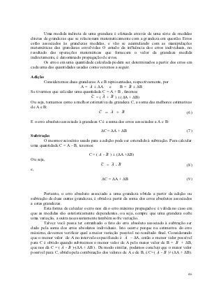 Uma medida indireta de uma grandeza é efetuada através de uma série de medidas
diretas de grandezas que se relacionam matematicamente com a grandeza em questão. Erros
estão associados às grandezas medidas, e vão se acumulando com as manipulações
matemáticas das grandezas envolvidas O estudo da influência dos erros individuais, no
resultado das operações matemáticas que fornecem o valor da grandeza medida
indiretamente, é denominado propagação de erros.
        Os erros em uma quantidade calculada podem ser determinados a partir dos erros em
cada uma das quantidades usadas como veremos a seguir.

Adição
        Consideremos duas grandezas A e B representadas, respectivamente, por
                            A =  ± ΔA e
                                 A               B =  ± ΔB
                                                       B
Se tivermos que calcular uma quantidade C = A + B , faremos
                                 C = (  +  ) ± (ΔA + ΔB)
                                       A B
Ou seja, tomamos como a melhor estimativa da grandeza C, a soma das melhores estimativas
de A e B:
                                      C =  + 
                                           A     B                                  (6)

E o erro absoluto associado à grandeza C é a soma dos erros associados a A e B:

                                     ΔC = ΔA + ΔB                                      (7)
Subtração
      O mesmo raciocínio usado para a adição pode ser estendido à subtração. Para calcular
uma quantidade C = A – B, teremos:

                                 C = (  -  ) ± (ΔA +ΔB)
                                       A B
Ou seja,
                                        C =  -
                                           A B                                          (8)
e,

                                        ΔC = ΔA + ΔB                                     (9)


        Portanto, o erro absoluto associado a uma grandeza obtida a partir da adição ou
subtração de duas outras grandezas, é obtido a partir da soma dos erros absolutos associados
a estas grandezas.
        Esta forma de calcular o erro nos dá o erro máximo propagado e é válida no caso em
que as medidas são estatisticamente dependentes, ou seja, sempre que uma grandeza sofre
uma variação, a outra necessariamente também sofre variação.
        Talvez você possa ter estranhado o fato do erro absoluto associado à subtração ser
dado pela soma dos erros absolutos individuais. Isto ocorre porque na estimativa do erro
máximo, devemos verificar qual a maior variação possível no resultado final. Considerando
que o menor valor de A no intervalo especificado é  – ΔA, então o menor valor possível
                                                       A
para C é obtido quando subtraimos o menor valor de A pelo maior valor de B =  + ΔB,
                                                                                   B
                   -  )-(ΔA + ΔB) . De modo similar, podemos concluir que o maior valor
que nos dá C = ( A B
possível para C, obtido pela combinação dos valores de A e de B, é C=(  -  )+(ΔA + ΔB).
                                                                        A B




                                                                                         46
 