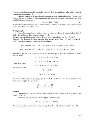 Assim, a variação máxima dos resultados possíveis de C em relação ao valor médio é igual à
soma dos erros de A e de B.
        A rigor, quando as duas medidas são estatisticamente independentes, ou seja, quando
a variação de uma grandeza não é responsável pela variação da outra, a fórmula correta para
o cálculo do erro propagado é:
                                       ΔC =  ΔA2 ΔB 2                             (10)
A fórmula acima decorre do fato que não estamos somando dois intervalos de valores, mas
sim, duas distribuições estatísticas.

Multiplicação
       Suponha que precisamos estimar o erro cometido no cálculo de uma grandeza física C
dada pelo produto de duas outras grandezas A e B.
                                                                         
Sabemos que o resultado deste produto deve ser uma expressão do tipo C = C ± ΔC
                                                                      
Como o valor da variável C está compreendido no intervalo ( Cmin = C –ΔC e Cmax= C     
+ΔC), obteremos uma expressão para ΔC calculando:

        Cmax = Amax Bmax = (  + ΔA)(  + ΔB) =   +  ΔA +  ΔB +ΔAΔB
                             A        B         A B B        A

         Cmin = Amin Bmin = (  - ΔA)(  - ΔB) =   -  ΔA -  ΔB +ΔAΔB
                              A        B         A B   B      A

Admitindo que ΔA / A e ΔB / B são muito menores que 1, podemos desprezar o termo
ΔAΔB. Assim,
                         Cmax =   +  ΔA +  ΔB
                                A B B          A

                              Cmin =   –  ΔA –  ΔB
                                     A B B        A
Obtendo-se então,
                               C =   ± (  ΔA +  ΔB)
                                   A B     B      A
Em consequência,
                                        C =  
                                           A B
e,
                                   ΔC =  ΔA + A ΔB
                                        B

Dividindo ambos os lados da equação por C =   , podemos escrever esta fórmula numa
                                           A B
forma mais simples de memorizar:

                                ΔC   ΔA   ΔB
                                   =                                                   (11)
                                C   
                                     A    
                                          B

Divisão
       Suponha agora que desejamos obter o erro associado à divisão de duas grandezas, na
forma C = A / B
       Usando a regra anterior estabelecida para a multiplicação,

                              ΔC = ΔA (1/  ) +  Δ (1/B)
                                          B     A

Precisamos, então, obter o erro associado à grandeza Z = 1 / B, sabendo que B =  ± ΔB.
                                                                                B




                                                                                          47
 