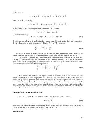Observe que

                     ΔZ = Z – 
                              Z       = 1/B – 1/  =
                                                 B               -B /B 
                                                                B       B

Mas, B -  = Δ B, logo
         B

                    ΔZ = ΔB /  (  + ΔB) = ΔB /  2 ( 1 + ΔB /  )
                              B B                B              B

Admitindo-se que ΔB / B seja muito menor que 1, obteremos

                                 ΔZ = Δ (1 / B) = ΔB / 
                                                       B         2

Conseqüentemente,
                       ΔC = Δ(A / B) = (  ΔA +  ΔB) / 
                                         B      A       B                2
                                                                                         (12)

De forma, semelhante à multiplicação, temos uma fórmula mais fácil de memorizar.
Dividindo ambos os lados da equação (12) por C =  /  , obtemos
                                                A B

                             ΔC   ΔA   ΔB
                                =                                                       (13)
                             C   
                                  A    
                                       B

    Portanto, no caso de multiplicação ou divisão de duas grandezas, o erro relativo da
grandeza resultante será igual à soma dos erros relativos associados àquelas grandezas.
        Da mesma forma que nos casos anteriores, esta estimativa refere-se ao erro máximo
propagado. Em análise estatística mais detalhada, pode-se mostrar que a melhor estimativa
para o erro relativo propagado, na multiplicação e na divisão, é igual à raiz quadrada da soma
dos quadrados dos erros relativos das parcelas:


                                                             
                                                       2             2
                               ΔC             ΔA               ΔB                        (14)
                                     =                     
                               C             A               B


       Para finalidades práticas, em rápidas análises nos laboratórios de ensino, pode-se
fazer a estimativa do erro propagado pelas fórmulas de erro máximo. Por outro lado, nos
casos em que se deseja fazer uma rápida verificação do valor mais provável, nem sempre é
necessário fazer o cálculo do erro propagado: nestas situações basta expressar o resultado
com base no critério de algarismos significativos. Mas em análises mais sofisticadas,
envolvendo um número muito grande de resultados, devemos usar as fórmulas obtidas de
uma análise estatística.

Multiplicação por um número exato

       Se Z = AX, onde A é um número exato – por exemplo, 2 ou π – então

                                         ΔZ = AΔX                                        (15)

Exemplo: Se a medida direta da espessura de 20 folhas idênticas é 3,20 ± 0,05 cm, então a
medida indireta da espessura de 1 folha é 0,160 ± 0,003 cm.

Potenciação


                                                                                           48
 