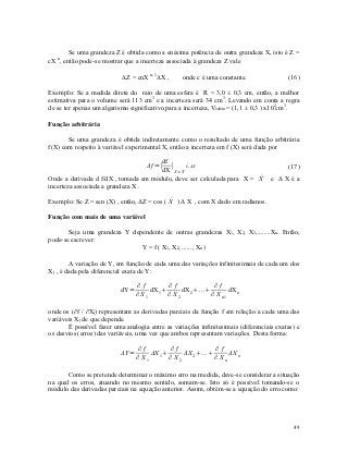 Se uma grandeza Z é obtida como a enésima potência de outra grandeza X, isto é Z =
   n
cX , então pode-se mostrar que a incerteza associada à grandeza Z vale

                           Z = cnX n-1X ,       onde c é uma constante.                (16)

Exemplo: Se a medida direta do raio de uma esfera é R = 3,0 ± 0,3 cm, então, a melhor
estimativa para o volume será 113 cm3 e a incerteza será 34 cm3. Levando em conta a regra
de se ter apenas um algarismo significativo para a incerteza, Vesfera = (1,1 ± 0,3 ) x102cm3.

Função arbitrária

       Se uma grandeza é obtida indiretamente como o resultado de uma função arbitrária
f(X) com respeito à variável experimental X, então a incerteza em f (X) será dada por

                                        df
                                   Δf =∣ ∣       ¿ ΔX                                    (17)
                                        dX X = 
                                               X
                                                                       
Onde a derivada d f/dX , tomada em módulo, deve ser calculada para X = X           e ΔXéa
incerteza associada a grandeza X .

                                            
Exemplo: Se Z = sen (X) , então, ΔZ = cos ( X ) Δ X , com X dado em radianos.

Função com mais de uma variável

       Seja uma grandeza Y dependente de outras grandezas X1, X2, X3,........Xn. Então,
pode-se escrever:
                              Y = f ( X1, X2, ......, Xn )

        A variação de Y, em função de cada uma das variações infinitesimais de cada um dos
Xj , é dada pela diferencial exata de Y:

                                  ∂f        ∂f             ∂f
                           dY=        dX1      dX 2...       dX
                                  ∂X1      ∂ X2           ∂ X n1 n

onde os (∂f / ∂Xj) representam as derivadas parciais da função f em relação a cada uma das
variáveis Xj de que depende.
       É possível fazer uma analogia entre as variações infinitesimais (diferenciais exatas) e
os desvios (erros) das variáveis, uma vez que ambos representam variações. Desta forma:

                                   ∂f         ∂f              ∂f
                           ΔY =        ΔX 1      ΔX 2 ...      ΔX n
                                  ∂ X1       ∂ X2            ∂ Xn

       Como se pretende determinar o máximo erro na medida, deve-se considerar a situação
na qual os erros, atuando no mesmo sentido, somam-se. Isto só é possível tomando-se o
módulo das derivadas parciais na equação anterior. Assim, obtém-se a equação do erro como:




                                                                                           49
 