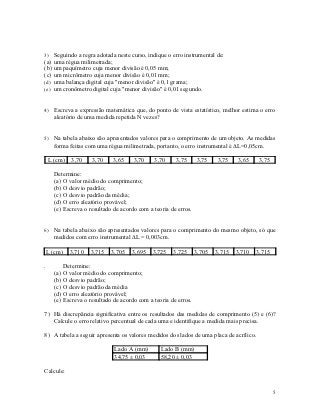 3) Seguindo a regra adotada neste curso, indique o erro instrumental de:
(a) uma régua milimetrada;
(b) um paquímetro cuja menor divisão é 0,05 mm;
(c) um micrômetro cuja menor divisão é 0,01 mm;
(d) uma balança digital cuja "menor divisão" é 0,1 grama;
(e) um cronômetro digital cuja "menor divisão" é 0,01 segundo.


4) Escreva a expressão matemática que, do ponto de vista estatístico, melhor estima o erro
      aleatório de uma medida repetida N vezes?


5) Na tabela abaixo são apresentados valores para o comprimento de um objeto. As medidas
      forma feitas com uma régua milimetrada, portanto, o erro instrumental é L=0,05cm.

    L (cm)     3,70    3,70     3,65    3,70    3,70     3,75      3,75    3,75    3,65     3,75

      Determine:
      (a) O valor médio do comprimento;
      (b) O desvio padrão;
      (c) O desvio padrão da média;
      (d) O erro aleatório provável;
      (e) Escreva o resultado de acordo com a teoria de erros.


6) Na tabela abaixo são apresentados valores para o comprimento do mesmo objeto, só que
      medidos com erro instrumental L = 0,003cm.

 L (cm)       3,710    3,715   3,705   3,695    3,725   3,725      3,705   3,715   3,710   3,715

.           Determine:
      (a)   O valor médio do comprimento;
      (b)   O desvio padrão;
      (c)   O desvio padrão da média
      (d)   O erro aleatório provável;
      (e)   Escreva o resultado de acordo com a teoria de erros.

7) Há discrepância significativa entre os resultados das medidas de comprimento (5) e (6)?
   Calcule o erro relativo percentual de cada uma e identifique a medida mais precisa.

8) A tabela a seguir apresenta os valores medidos dos lados de uma placa de acrílico.

                                Lado A (mm)        Lado B (mm)
                                34,75 ± 0,03       58,20 ± 0,03

Calcule:


                                                                                                   5
 