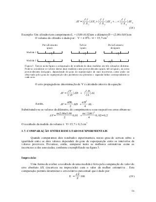 ∂f           ∂f               ∂f
                                                  ΔY =∣     ∣ΔX 1∣     ∣ΔX 2 ...∣     ∣ΔX n
                                                       ∂ X1         ∂ X2             ∂ Xn
                                                                                           (18)

Exemplo: Um cilindro tem comprimento L = (5,00±0,02)cm e diâmetro D = (2,00±0,01)cm
          O volume do cilindro é dado por : V = π D2L / 4 = 15,7 cm3

                  Provalvemente                      Talvez                     Provalvemente
                      iguais                         iguais                       desiguais
   Medida 1               ( x)                           ( x)                           (x)

   Medida 2           (    )                          (x)                        (x)
                         x
  Figura 3. Temos nesta figura a comparação do resultado de duas medidas em três situações distintas.
  Pode-se considerar os valores destas duas medidas como provavelmente iguais, talvez iguais, ou como
  provavelmente desiguais, dependendo do grau de superposição de suas incertezas, como pode ser
  observado pelo grau de superposição dos parênteses na primeira e segunda linhas correspondentes a
  cada caso.

           O erro propagado na determinação de V é calculado através da equação:

                                           ∂V         ∂D
                                   ΔV =∣      ∣ΔD  ∣    ∣ΔL
                                           ∂D         ∂L

                                     πDL         πD 2
           Assim,                  ΔV =    ΔD        ΔL .
                                        2         4
Substituindo-se os valores do diâmetro, do comprimento e seus respectivos erros obtem-se:
                             πx2,00x5,00         πx 2,00 2
                       ΔV =               0,01              0, 02=0,2
                                  2                   4

O resultado da medida do volume é V=15,7 ± 0,2 cm3

1.7. COMPARAÇÃO ENTRE RESULTADOS EXPERIMENTAIS

        Quando comparamos dois resultados experimentais, nosso grau de certeza sobre a
igualdade entre os dois valores dependerá do grau de superposição entre os intervalos de
valores prováveis. Devemos, então, comparar tanto as melhores estimativas como as
incertezas a elas associadas, conforme exemplificado na figura 3.


Imprecisão

       Uma forma de avaliar o resultado de uma medida é feita pela comparação do valor do
erro absoluto ΔX (incerteza ou imprecisão) com o valor da melhor estimativa . Esta
comparação permite determinar o erro relativo percentual que é dado por:
                                            ΔX
                                      E =      100                                   (19)
                                             
                                             X



                                                                                                        50
 