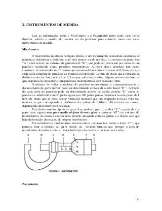 2. INSTRUMENTOS DE MEDIDA

       Leia as informações sobre o Micrômetro e o Paquímetro neste texto; caso tenha
dúvidas, solicite o auxílio do monitor ou do professor para entender como usar estes
instrumentos de medida.

Micrômetro

        O micrômetro, mostrado na figura abaixo, é um instrumento de medida construído de
maneira a determinar a distância entre dois pontos; sendo um fixo, no extremo da garra fixa
“A’’ e um móvel, no extremo da garra móvel “B’’, que pode ser deslocado por meio de um
parafuso conhecido como parafuso micrométrico. A rosca desse parafuso tem passo
constante. A maioria dos micrômetros que temos no laboratório tem passo de 0,5mm, isto é, a
cada volta completa do parafuso ele avança (ou retrocede) 0,5mm, de modo que a variação da
distância entre os dois pontos é de 0,5mm por volta do parafuso. Alguns outros micrômetros
que dispomos no laboratório tem parafusos micrométricos com passo de 1mm.
        O número de voltas completas do parafuso micrométrico, e consequentemente o
deslocamento da garra móvel, pode ser determinado através da escala linear “D’’. A fração
de cada volta do parafuso pode ser determinada através da escala circular “E’’ presa ao
parafuso e subdividida em 50 partes iguais (ou 100 partes para o micrômetros com passo de 1
mm) de modo que se pode detetar variações menores que um cinquenta-avos de volta (ou
menos), o que corresponde a distâncias da ordem de 0,01mm (10 micras) ou menos,
dependendo das subdivisões na escala.
        Para deslocamento rápido da garra fixa, pode-se girar o tambor “F’’ a partir de sua
parte mais rugosa mas para medir objetos deve-se girar a catraca “G’’, no extremo do
micrômentro, de modo a exercer uma pressão adequada entre as garras e o objeto sem que
haja deformação da peça ou do próprio micrômetro.
        Em micrômetros profissionais existem outros recursos tais como a trava “C’’, que
permite fixar a posição da garra móvel, ou isolante térmico que protege o arco do
micrômetro de modo a evitar a dilatação térmica do metal em contato com a mão.




Paquímetro



                                                                                        53
 
