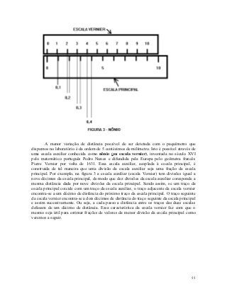 A menor variação de distância possível de ser detetada com o paquímetro que
dispomos no laboratório é da ordem de 5 centésimos de milímetro. Isto é possível através de
uma escala auxiliar conhecida como nônio (ou escala vernier), inventada no século XVI
pelo matemático português Pedro Nunes e difundida pela Europa pelo geômetra francês
Pierre Vernier por volta de 1631. Essa escala auxiliar, acoplada à escala principal, é
construida de tal maneira que uma divisão da escala auxiliar seja uma fração da escala
principal. Por exemplo, na figura 3 a escala auxiliar (escala Vernier) tem divisões igual a
nove décimos da escala principal, de modo que dez divisões da escala auxiliar coresponde a
mesma distância dada por nove divisões da escala principal. Sendo assim, se um traço da
escala principal coicide com um traço da escala auxiliar, o traço adjacente da escala vernier
encontra-se a um décimo de distância do próximo traço da escala principal. O traço seguinte
da escala vernier encontra-se a dois décimos de distância do traço seguinte da escala principal
e assim sucessivamente. Ou seja, a cada passo a distância entre os traços das duas escalas
defasam de um décimo de distância. Essa característica da escala vernier faz com que o
mesmo seja útil para estimar frações de valores da menor divisão da escala principal como
veremos a seguir.




                                                                                            55
 