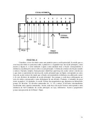 FIGURA 4
        Considere o zero do nônio como um ponteiro para a escala principal, de modo que se
esse traço do nônio se posiciona entre o primeiro e o segundo traço da escala principal, como
mostra a figura 4, o valor indicado é igual a uma unidade mais a fração correspondente à
distância excedida pelo cursor sobre a escala principal. A forma de estimar esta fração usando
o nônio é bastante simples; basta procurar identificar qual traço da escala vernier coicide (ou
o que mais se aproxima) de um traço da escala principal (que na figura corresponde ao sexto
traço da escala vernier) de modo que a fração correspondente à distância excedida pelo cursor
é de seis décimos da unidade da escala principal. Isso porque a cada traço subsequente ao
zero do nônio corresponde a uma defasagem de um décimo. Portanto, o tamanho da peça
neste exemplo é 1,6 unidades. A escala Vernier dos paquímetros que dispomos no laboratório
possui 20 divisões: 10 divisões numeradas de 1 a 10 e outras 10 divisões intermediárias
localizadas entre aquelas numeradas. Assim, cada traço da escala Vernier corresponde a uma
distância de 0,05 unidades da escala principal, ou seja, milímetros. Assim o paquímetro
possui uma precisão de 0,05mm= 50m.




                                                                                            56
 