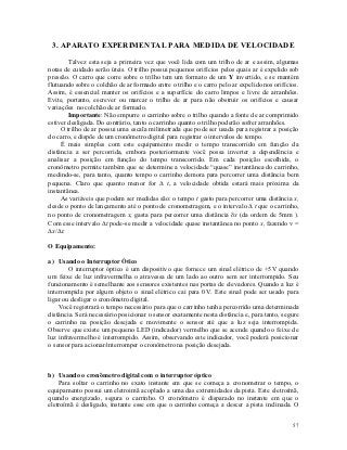 3. APARATO EXPERIMENTAL PARA MEDIDA DE VELOCIDADE

        Talvez esta seja a primeira vez que você lida com um trilho de ar e assim, algumas
notas de cuidado serão úteis. O trilho possui pequenos orifícios pelos quais ar é expelido sob
pressão. O carro que corre sobre o trilho tem um formato de um Y invertido, e se mantém
flutuando sobre o colchão de ar formado entre o trilho e o carro pelo ar expelido nos orifícios.
Assim, é essencial manter os orifícios e a superfície do carro limpos e livre de arranhões.
Evite, portanto, escrever ou marcar o trilho de ar para não obstruir os orifícios e causar
variações no colchão de ar formado.
        Importante: Não empurre o carrinho sobre o trilho quando a fonte de ar comprimido
estiver desligada. Do contrário, tanto o carrinho quanto o trilho poderão sofrer arranhões.
     O trilho de ar possui uma escala milimetrada que pode ser usada para registrar a posição
do carro, e dispõe de um cronômetro digital para registrar o intervalos de tempo.
     É mais simples com este equipamento medir o tempo transcorrido em função da
distância a ser percorrida, embora posteriormente você possa inverter a dependência e
analisar a posição em função do tempo transcorrido. Em cada posição escolhida, o
cronômetro permite também que se determine a velocidade “quase” instantânea do carrinho,
medindo-se, para tanto, quanto tempo o carrinho demora para percorrer uma distância bem
pequena. Claro que quanto menor for  t, a velocidade obtida estará mais próxima da
instantânea.
     As variáveis que podem ser medidas são: o tempo t gasto para percorrer uma distância x,
desde o ponto de lançamento até o ponto de cronometragem, e o intervalo  t que o carrinho,
no ponto de cronometragem x, gasta para percorrer uma distância x (da ordem de 5mm ).
Com esse intervalo t pode-se medir a velocidade quase instantânea no ponto x, fazendo v =
x/t.

O Equipamento:

a) Usando o Interruptor Ótico
        O interruptor óptico é um dispositivo que fornece um sinal elétrico de +5V quando
um feixe de luz infravermelha o atravessa de um lado ao outro sem ser interrompido. Seu
funcionamento é semelhante aos sensores existentes nas portas de elevadores. Quando a luz é
interrompida por algum objeto o sinal elétrico cai para 0V. Este sinal pode ser usado para
ligar ou desligar o cronômetro digital.
    Você registrará o tempo necessário para que o carrinho tenha percorrido uma determinada
distância. Será necessário posicionar o sensor exatamente nesta distância e, para tanto, segure
o carrinho na posição desejada e movimente o sensor até que a luz seja interrompida.
Observe que existe um pequeno LED (indicador) vermelho que se acende quando o feixe de
luz infravermelho é interrompido. Assim, observando este indicador, você poderá posicionar
o sensor para acionar/interromper o cronômetro na posição desejada.



b) Usando o cronômetro digital com o interruptor óptico
    Para soltar o carrinho no exato instante em que se começa a cronometrar o tempo, o
equipamento possui um eletroimã acoplado a uma das extremidades da pista. Este eletroímã,
quando energizado, segura o carrinho. O cronômetro é disparado no instante em que o
eletroímã é desligado, instante esse em que o carrinho começa a descer a pista inclinada. O

                                                                                             57
 
