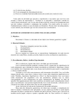 (a) O valor da área da placa;
   (b) O erro propagado na determinação da área;
   (c) Escreva o resultado final da medida da área de acordo com a teoria de erros.


    Como parte da atividade que precede o experimento, é necessário que você leia com
atenção o roteiro do experimento I . Verifique se as perguntas e orientações contidas no
roteiro fazem sentido para você. Se isto não acontecer procure esclarecê-las prontamente para
que não venham a perturbar o andamento das medidas. Um estudo prévio do roteiro é
fundamental para realizar as suas atividades no laboratório. Procure fazer um planejamento,
ou um sumário, das atividades que você deve desenvolver no laboratório.


ROTEIRO DO EXPERIMENTO E ESTRUTURA DO RELATÓRIO

1. Objetivos

       Determinar o volume e a densidade de um objeto com formato geométrico regular.

2. Material Utilizado

       i)       Uma placa retangular com um furo circular,
       ii)      um paquímetro,
       iii)     um micrômetro,
       iv)      uma balança digital
       Deve-se registrar no caderno ata as características fundamentais de cada item do
material, tais como:Marca, modelo, precisão, fundo de escala, sua função no experimento,...


3. Procedimentos, Dados e Análises Experimentais

        Abra o caderno ata, registre data, hora e atividade que está iniciando.
        Liste o material utilizado anotando o número do kit e algum tipo de identificação de
cada componente, que o distinga dos demais encontrados no laboratório. Identifique o objeto
a ser medido. Isto é importante para o caso de precisar localizá-los para repetir o experimento
e checar os dados obtidos.
        Verifique se você sabe como manusear cada instrumento de medida. Caso você tenha
alguma dúvida sobre como fazer a leitura, releia o texto sobre algarismos significativos na
seção “Medidas, Algarismos Significativos e Erros” no final da apostila. Caso você nunca
tenha manuseado um paquímetro e/ou um micrômetro, primeiro leia os textos
correspondentes a esses instrumentos na seção “Instrumentos de Medida” no final da
apostila. Em seguida procure saber com o professor ou monitor, qual o procedimento correto
para a sua utilização. Caso persista alguma dúvida, leia o texto novamente, e discuta com os
colegas de seu grupo. Só depois disso faça uso dos equipamentos.
        Anote a precisão de cada um dos instrumentos de medida utilizados.
        Meça uma das dimensões geométricas do objeto (por exemplo, o comprimento do
lado A) usando o instrumento mais apropriado, ou seja, aquele que melhor se ajusta àquela
dimensão do objeto e permita fazer a medida com maior precisão. Observe que o processo de
medida envolve pegar o objeto e ajustar o aparelho sobre ele. Para verificar se o objeto é


                                                                                             6
 