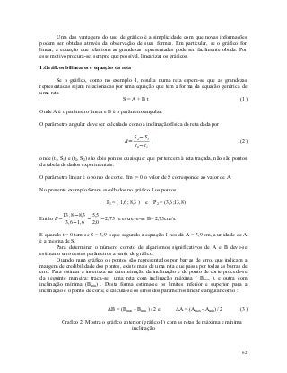 Uma das vantagens do uso de gráfico é a simplicidade com que novas informações
podem ser obtidas através da observação de suas formas. Em particular, se o gráfico for
linear, a equação que relaciona as grandezas representadas pode ser facilmente obtida. Por
esse motivo procura-se, sempre que possível, linearizar os gráficos.

1.Gráficos bilineares e equação da reta

       Se o gráfico, como no exemplo 1, resulta numa reta espera-se que as grandezas
representadas sejam relacionadas por uma equação que tem a forma da equação genérica de
uma reta
                                    S=A+Bt                                          (1)

Onde A é o parâmetro linear e B é o parâmetro angular.

O parâmetro angular deve ser calculado como a inclinação física da reta dada por

                                            S 2−S 1
                                       B=           ,                                       (2)
                                            t 2−t 1

onde (t1, S1) e (t2, S2) são dois pontos quaisquer que pertencem à reta traçada, não são pontos
da tabela de dados experimentais.

O parâmetro linear é o ponto de corte. Em t= 0 o valor de S corresponde ao valor de A.

No presente exemplo foram escolhidos no gráfico 1 os pontos

                              P1 = ( 1,6; 8,3 ) e P2 = (3,6;13,8)

           13 ,8−8,3 5,5
Então B=            =    =2, 75 e escreve-se B= 2,75cm/s.
            3,6−1,6 2,0

E quando t = 0 tem-se S = 3,9 o que segundo a equação 1 nos dá A = 3,9 cm, a unidade de A
é a mesma de S.
        Para determinar o número correto de algarismos significativos de A e B deve-se
estimar o erro destes parâmetros a partir do gráfico.
        Quando num gráfico os pontos são representados por barras de erro, que indicam a
margem de credibilidade dos pontos, existe mais de uma reta que passa por todas as barras de
erro. Para estimar a incerteza na determinação da inclinação e do ponto de corte procede-se
da seguinte maneira: traça-se uma reta com inclinação máxima ( Bmax, ), e outra com
inclinação mínima (Bmin) . Desta forma estima-se os limites inferior e superior para a
inclinação e o ponto de corte, e calcula-se os erros dos parâmetros linear e angular como :


                               ΔB = (Bmax – Bmin ) / 2 e      ΔA = (Amax - Amin )/ 2        (3)

         Grafico 2. Mostra o gráfico anterior (gráfico 1) com as retas de máxima e mínima
                                         inclinação



                                                                                            62
 