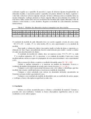 realmente regular ou o aparelho de precisão é capaz de detectar alguma irregularidade na
dimensão medida, é necessário ajustar o aparelho em pontos distintos do objeto, registrar o
valor lido e observar se houve alguma variação. Se houve diferença entre as medidas feitas na
mesma dimensão, verifique primeiro se houve alguma falha no procedimento de medida. Se
não houve falha, realize uma série de no mínimo dez medidas para aquela dimensão a fim de
estimar o valor médio e o erro aleatório. Registre as medidas de cada dimensão conforme
tabela abaixo:

       Tabela 1.: Medidas das dimensões da placa retangular com furo circular.

Lado A(cm) A1       A2    A3    A4    A5    A6    A7    A8    A9    A10   A      ΔAinst ΔAale
Lado B(cm) B1       B2    B3    B4    B5    B6    B7    B8    B9    B10   B      ΔBinst ΔBale
   ------  ---      ---   ---   ---   ---   ---   ---   ---   ---   ---   ---     ---    ---


O resultado da medida de cada dimensão deve ser escrito segundo a teoria de erros como
  X= X ± ΔX  u onde, X é o valor médio, ΔX é o erro experimental e u é a unidade de
medida.
         Para medir o volume do objeto é necessário medir os lados da placa, a espessura e o
diâmetro do furo. Siga o procedimento descrito anteriormente para medir e anotar os dados
de cada uma das dimensões do objeto.
         O resultado da medida do volume deve ser expresso como V=V ± ΔV  u, onde
   V é a melhor estimativa, ΔV é a incerteza e u a unidade da medida. Como essa é uma
medida indireta, utilize as regras de propagação de erros para determinar o erro experimental
(ΔV).
         Meça a massa do objeto e registre o resultado da medida como M = M ± ΔM.
         Calcule a melhor estimativa e a incerteza na medida da densidade. Escreva o
resultado da medida da densidade de acordo com a teoria de erros ( ρ = ρ ± Δρ ) .
         Compare o erro relativo percentual da massa com o do volume e identifique qual das
medidas deu a maior contribuição para a incerteza na medida da densidade.
         Compare o valor calculado com valores de densidade tabelados encontrados na
literatura e procure inferir que material é esse.
         Compare o seu resultado da medida de densidade com os resultados de outros grupos
e verifique se houve discrepância significativa entre eles.



4. Conclusão

        Informe os valores encontrados para o volume e a densidade do material. Comente a
precisão dos seus resultados. Comente se houve discrepância significativa entre os seus
resultados e os de outras equipes.




                                                                                            7
 