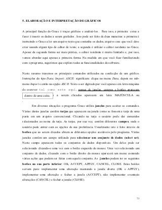 5. ELABORAÇÃO E INTERPRETAÇÃO DE GRÁFICOS


A principal função do Grace é traçar gráficos e analisá-los . Para isso, a primeira coisa a
fazer é inserir os dados a serem grafados . Isso pode ser feito de duas maneiras: a primeira é
instruindo o Grace a ler um arquivo texto que contenha os dados, arquivo esse que você deve
criar usando algum tipo de editor de texto; a segunda é utilizar o editor residente no Grace.
Apesar da segunda forma ser mais prática, o editor residente é muito limitado e, por isso,
vamos abordar aqui apenas a primeira forma. Na medida em que você ficar familiarizado
com o programa, sugerimos que explore todas as funcionalidades do software.


Neste resumo trazemos os principais comandos utilizados na confecção de um gráfico.
Instruções do tipo Data; Import; ASCII; significam: clique no menu Data, depois no sub-
menu Import e então na opção ASCII. Texto a ser digitado por você aparece em letra máquina
de escrever tal como este aqui, nomes de janelas, campos e botões aparecem
sublinhadosuma caixa.
  dentro de  e botões a serem clicados aparecem em letra MAIÚSCULA ou
.
       Em diversas situações o programa Grace utiliza janelas para aceitar os comandos.
Várias destas janelas contêm tarjas que aparecem na janela como se fossem a tarja de uma
pasta em um arquivo convencional. Clicando na tarja o usuário pode dar comandos
relacionados ao nome da tarja. As tarjas, por sua vez, contêm diferentes campos, onde o
usuário pode entrar com as opções de sua preferência. Usualmente isto é feito através de
botões que ao serem clicados abrem as diferentes opções aceitáveis pelo programa. Várias
janelas contêm um campo utilizado para selecionar um conjunto de dados (select set).
Neste campo aparecem todos os conjuntos de dados disponíveis. Um deles pode ser
selecionado clicando-o uma vez com o botão esquerdo do mouse. Uma vez selecionado um
conjunto de dados, clicando com o botão direito do mouse aparecerá um menu contendo
várias ações que podem ser feitas com aquele conjunto. As janelas podem ter os seguintes
botões na sua parte inferior: OK, ACCEPT, APPLY, CANCEL, CLOSE. Estes botões
servem para: implementar uma alteração mantendo a janela aberta (OK e APPLY),
implementar uma alteração e fechar a janela (ACCEPT), não implementar eventuais
alterações (CANCEL) e fechar a janela (CLOSE).




                                                                                            73
 
