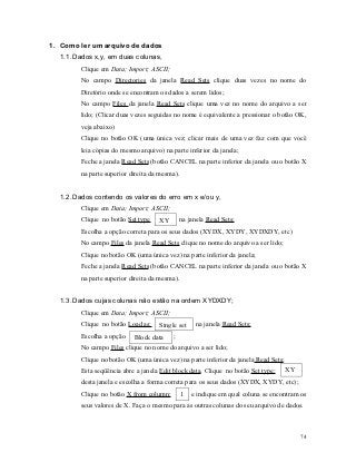 1. Como ler um arquivo de dados
  1.1. Dados x,y, em duas colunas,
        Clique em Data; Import; ASCII;
        No campo Directories da janela Read Sets clique duas vezes no nome do
        Diretório onde se encontram os dados a serem lidos;
        No campo Files da janela Read Sets clique uma vez no nome do arquivo a ser
        lido; (Clicar duas vezes seguidas no nome é equivalente a pressionar o botão OK,
        veja abaixo)
        Clique no botão OK (uma única vez; clicar mais de uma vez faz com que você
        leia cópias do mesmo arquivo) na parte inferior da janela;
        Feche a janela Read Sets (botão CANCEL na parte inferior da janela ou o botão X
        na parte superior direita da mesma).


  1.2. Dados contendo os valores do erro em x e/ou y,
        Clique em Data; Import; ASCII;
        Clique no botão Set type    XY      na janela Read Sets;
        Escolha a opção correta para os seus dados (XYDX, XYDY, XYDXDY, etc)
        No campo Files da janela Read Sets clique no nome do arquivo a ser lido;
        Clique no botão OK (uma única vez) na parte inferior da janela;
        Feche a janela Read Sets (botão CANCEL na parte inferior da janela ou o botão X
        na parte superior direita da mesma).


  1.3. Dados cujas colunas não estão na ordem XYDXDY;
        Clique em Data; Import; ASCII;
        Clique no botão Load as:    Single set      na janela Read Sets;
        Escolha a opção   Block data ;
        No campo Files clique no nome do arquivo a ser lido;
        Clique no botão OK (uma única vez) na parte inferior da janela Read Sets;
        Esta seqüência abre a janela Edit block data. Clique no botão Set type:     XY
        desta janela e escolha a forma correta para os seus dados (XYDX, XYDY, etc);
        Clique no botão X from column:         1   e indique em qual coluna se encontram os
        seus valores de X. Faça o mesmo para as outras colunas do seu arquivo de dados.



                                                                                         74
 