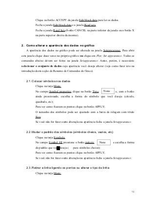 Clique no botão ACCEPT da janela Edit block data para ler os dados.
           Feche a janela Edit block data e a janela Read sets.
           Feche a janela Read Sets (botão CANCEL na parte inferior da janela ou o botão X
           na parte superior direita da mesma).


2. Como alterar a aparência dos dados no gráfico
   A aparência dos dados no gráfico pode ser alterada na janela Setappearance. Para abrir
esta janela clique duas vezes no próprio gráfico ou clique em Plot; Set appearance. Todos os
comandos abaixo devem ser feitos na janela Setappearance. Antes, porém, é necessário
selecionar o conjunto de dados cuja aparência você deseja alterar (veja como fazer isto na
introdução desta seção de Resumo de Comandos do Grace).


   2.1. Colocar símbolos nos dados
           Clique na tarja Main;
           No campo Symbol properties clique no botão Type          None     e, com o botão
           ainda pressionado, escolha a forma do símbolo que você deseja (círculo,
           quadrado, etc);
           Para ver como ficaram os pontos clique no botão APPLY;
           O tamanho dos símbolos pode ser ajustado com a barra de rolagem com título
           Size.
           Se você não for fazer outra alteração na aparência feche a janela Setappearance.


   2.2. Mudar o padrão dos símbolos (símbolos cheios, vazios, etc)
           Clique na tarja Symbols;
           No campo Symbol fill pressione o botão pattern:        None     e escolha a forma
           do padrão que você deseja (     para símbolos cheios);
           Para ver como ficaram os pontos clique no botão APPLY;
           Se você não for fazer outra alteração na aparência feche a janela Setappearance.


   2.3. Retirar a linha ligando os pontos ou alterar o tipo de linha
           Clique na tarja Main;




                                                                                              75
 