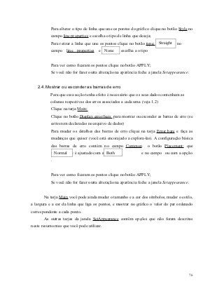 Para alterar o tipo de linha que une os pontos do gráfico clique no botão Style no
           campo line properties e escolha o tipo de linha que deseja;
           Para retirar a linha que une os pontos clique no botão type: Straight   no
           campo line properties e None             escolha a o tipo


           Para ver como ficaram os pontos clique no botão APPLY;
           Se você não for fazer outra alteração na aparência feche a janela Setappearance.


   2.4. Mostrar ou esconder as barras de erro
           Para que essa seção tenha efeito é necessário que os seus dados contenham as
           colunas respectivas dos erros associados a cada uma (veja 1.2)
           Clique na tarja Main;
           Clique no botão Display error bars para mostrar ou esconder as barras de erro (se
           estiverem declaradas no arquivo de dados)
           Para mudar os detalhes das barras de erro clique na tarja Error bars e faça as
           mudanças que quiser (você está encorajado a explora-las). A configuração básica
           das barras de erro contém no campo Common               o botão Placement: que
             Normal                      Both
           normalmente é ajustado com a opção                   e no campo ou com a opção
           .


           Para ver como ficaram os pontos clique no botão APPLY;
           Se você não for fazer outra alteração na aparência feche a janela Setappearance.


       Na tarja Main você pode ainda mudar o tamanho e a cor dos símbolos, mudar o estilo,
a largura e a cor da linha que liga os pontos, e mostrar no gráfico o valor do par ordenado
correspondente a cada ponto.
       As outras tarjas da janela SetAppearance contêm opções que não foram descritas
neste resumo mas que você pode utilizar.




                                                                                              76
 