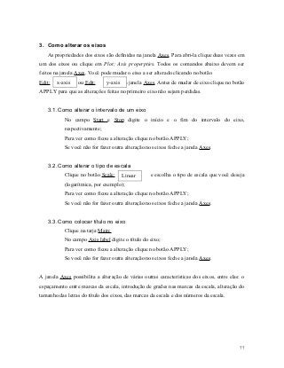 3. Como alterar os eixos
   As propriedades dos eixos são definidas na janela Axes. Para abri-la clique duas vezes em
um dos eixos ou clique em Plot; Axis properpties. Todos os comandos abaixo devem ser
feitos na janela Axes. Você pode mudar o eixo a ser alterado clicando no botão
Edit:   x-axis   ou Edit:      y-axis da janela Axes. Antes de mudar de eixo clique no botão
APPLY para que as alterações feitas no primeiro eixo não sejam perdidas.


   3.1. Como alterar o intervalo de um eixo
           No campo Start e Stop digite o início e o fim do intervalo do eixo,
           respectivamente;
           Para ver como ficou a alteração clique no botão APPLY;
           Se você não for fazer outra alteração nos eixos feche a janela Axes.


   3.2. Como alterar o tipo de escala
           Clique no botão Scale:   Linear         e escolha o tipo de escala que você deseja
           (logarítmica, por exemplo);
           Para ver como ficou a alteração clique no botão APPLY;
           Se você não for fazer outra alteração nos eixos feche a janela Axes.


   3.3. Como colocar título no eixo
           Clique na tarja Main;
           No campo Axis label digite o título do eixo;
           Para ver como ficou a alteração clique no botão APPLY;
           Se você não for fazer outra alteração nos eixos feche a janela Axes.


A janela Axes possibilita a alteração de várias outras características dos eixos, entre elas: o
espaçamento entre marcas da escala, introdução de grades nas marcas da escala, alteração do
tamanho das letras do título dos eixos, das marcas da escala e dos números da escala.




                                                                                            77
 