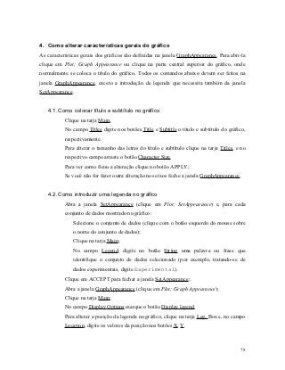 4. Como alterar características gerais do gráfico
As características gerais dos gráficos são definidas na janela GraphAppearance. Para abri-la
clique em Plot; Graph Appearance ou clique na parte central superior do gráfico, onde
normalmente se coloca o título do gráfico. Todos os comandos abaixo devem ser feitos na
janela GraphAppearance, exceto a introdução de legenda que necessita também da janela
SetAppearance.


   4.1. Como colocar título e subtítulo no gráfico
           Clique na tarja Main;
           No campo Titles digite nos botões Title e Subtitle o título e subtítulo do gráfico,
           respectivamente.
           Para alterar o tamanho das letras do título e subtítulo clique na tarja Titles, e no
           respectivo campo arraste o botão Character Size.
           Para ver como ficou a alteração clique no botão APPLY;
           Se você não for fazer outra alteração nos eixos feche a janela GraphAppearance.


   4.2. Como introduzir uma legenda no gráfico
           Abra a janela SetAppearance (clique em Plot; SetAppearance) e, para cada
           conjunto de dados mostrado no gráfico:
              Selecione o conjunto de dados (clique com o botão esquerdo do mouse sobre
              o nome do conjunto de dados);
              Clique na tarja Main;
              No campo Legend, digite no botão String uma palavra ou frase que
              identifique o conjunto de dados selecionado (por exemplo, tratando-se de
              dados experimentais, digite Experimental).
           Clique em ACCEPT para fechar a janela SetAppearance;
           Abra a janela GraphAppearance (clique em Plot; Graph Appearance);
           Clique na tarja Main;
           No campo Display Options marque o botão Display legend.
           Para alterar a posição da legenda no gráfico, clique na tarja Leg. Box e, no campo
           Location, digite os valores da posição nos botões X, Y.



                                                                                            78
 
