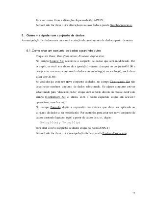 Para ver como ficou a alteração clique no botão APPLY;
          Se você não for fazer outra alteração nos eixos feche a janela GraphAppearance.


5. Como manipular um conjunto de dados
A manipulação de dados mais comum é a criação de um conjunto de dados a partir de outro.


   5.1. Como criar um conjunto de dados a partir de outro
          Clique em Data; Transformations; Evaluate Expression;
          No campo Source; Set selecione o conjunto de dados que será modificado. Por
          exemplo, se você tem dados de x (posição) versus t (tempo) no conjunto G0.S0 e
          deseja criar um novo conjunto de dados contendo log(x) versus log(t), você deve
          clicar em G0.S0;
          Se você deseja criar um novo conjunto de dados, no campo Destination; Set não
          deve haver nenhum conjunto de dados selecionado. Se algum conjunto estiver
          selecionado para “deselecioná-lo” clique com o botão direito do mouse dentro do
          campo Destination; Set e, então, com o botão esquerdo clique em Selector
          operations; unselect all;
          No campo Formula digite a expressão matemática que deve ser aplicada ao
          conjunto de dados a ser modificado. Por exemplo, para criar um novo conjunto de
          dados contendo log(x) e log(t) a partir de dados de x e t, digite:
              X=log10(x); Y=log10(y)
          Para criar o novo conjunto de dados clique no botão APPLY;
          Se você não for fazer outra manipulação feche a janela EvaluateExpression.




                                                                                        79
 