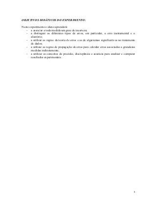 OBJETIVOS DIDÁTICOS DO EXPERIMENTO:

Neste experimento o aluno aprenderá:
   - a associar a toda medida um grau de incerteza;
   - a distinguir os diferentes tipos de erros, em particular, o erro instrumental e o
       aleatório;
   - a utilizar as regras da teoria de erros e as de algarismos significativos no tratamento
       de dados;
   - a utilizar as regras de propagação de erros para calcular erros associados a grandezas
       medidas indiretamente;
   - a utilizar os conceitos de precisão, discrepância e acurácia para analisar e comparar
       resultados experimentais.




                                                                                          8
 