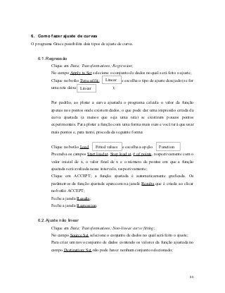 6. Como fazer ajuste de curvas
O programa Grace possibilita dois tipos de ajuste de curva.


   6.1. Regressão
           Clique em Data; Transformations; Regression;
           No campo Apply to Set selecione o conjunto de dados no qual será feito o ajuste;
           Clique no botão Type of fit:   Linear     e escolha o tipo de ajuste desejado (se for
           uma reta deixe a Linear
                            opção              );


           Por padrão, ao plotar a curva ajustada o programa calcula o valor da função
           apenas nos pontos onde existem dados, o que pode dar uma impressão errada da
           curva ajustada (a menos que seja uma reta) se existirem poucos pontos
           experimentais. Para plotar a função com uma forma mais suave você terá que usar
           mais pontos e, para tanto, proceda da seguinte forma:


           Clique no botão Load      Fitted values   e escolha a opção     Function ;
           Preencha os campos Start load at, Stop load at, # of points, respectivamente com o
           valor inicial de x, o valor final de x e o número de pontos em que a função
           ajustada será avaliada nesse intervalo, respectivamente;
           Clique em ACCEPT; a função ajustada é automaticamente graficada. Os
           parâmetros da função ajustada aparecem na janela Results que é criada ao clicar
           no botão ACCEPT;
           Feche a janela Results;
           Feche a janela Regression.


   6.2. Ajuste não linear
           Clique em Data; Transformations; Non-linear curve fitting;
           No campo Source Set selecione o conjunto de dados no qual será feito o ajuste;
           Para criar um novo conjunto de dados contendo os valores da função ajustada no
           campo Destination; Set não pode haver nenhum conjunto selecionado;




                                                                                             80
 