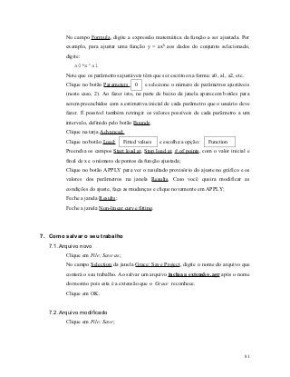 No campo Formula, digite a expressão matemática da função a ser ajustada. Por
        exemplo, para ajustar uma função y = axb aos dados do conjunto selecionado,
        digite:
            a0*x^a1
        Note que os parâmetros ajustáveis têm que ser escritos na forma: a0, a1, a2, etc.
        Clique no botão Parameters      0   e selecione o número de parâmetros ajustáveis
        (neste caso, 2). Ao fazer isto, na parte de baixo da janela aparecem botões para
        serem preenchidos com a estimativa inicial de cada parâmetro que o usuário deve
        fazer. É possível também retringir os valores possíveis de cada parâmetro a um
        intervalo, definido pelo botão Bounds.
        Clique na tarja Advanced;
        Clique no botão Load:      Fitted values   e escolha a opção:   Function ;
        Preencha os campos Start load at, Stop load at, # of points, com o valor inicial e
        final de x e o número de pontos da função ajustada;
        Clique no botão APPLY para ver o resultado provisório do ajuste no gráfico e os
        valores dos parâmetros na janela Results. Caso você queira modificar as
        condições do ajuste, faça as mudanças e clique novamente em APPLY;
        Feche a janela Results;
        Feche a janela Non-linear curve fitting.




7. Como salvar o seu trabalho
  7.1. Arquivo novo
        Clique em File; Save as;
        No campo Selection da janela Grace: Save Project, digite o nome do arquivo que
        conterá o seu trabalho. Ao salvar um arquivo inclua a extensão .agr após o nome
        do mesmo pois esta é a extensão que o Grace reconhece.
        Clique em OK.


  7.2. Arquivo modificado
        Clique em File; Save;




                                                                                            81
 