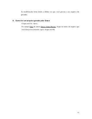 As modificações feitas desde a última vez que você gravou o seu arquivo são
        gravadas.


8. Como ler um arquivo gerado pelo Grace
         Clique em File; Open;
         No campo Files da janela Grace: Open Project, clique no nome do arquivo que
         você deseja ler (extensão .agr) e clique em OK.




                                                                                  82
 