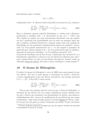 Introduzimos agora a fun¸˜o
                        ca

                                  u(r) = rR(r)

satisfazendo u(0) = 0. Reescrevendo a Eq.(334) em termos de u(r), obt´m-se
                                                                     e

                    h2 d2 u
                    ¯         h2 l(l + 1)
                              ¯
                −         2
                            +             + V (r) u(r) = Eu(r)               (335)
                    2m dr       2mr 2

Esta ´ a chamada equa¸˜o radial de Schr¨dinger, e cont´m toda a dinˆmica.
      e                   ca                o              e             a
Lembrando a condi¸˜o u(0) = 0, decorrˆncia de que u(r) = rR(r) com
                      ca                      e
R(r) regular na origem (os casos interessantes ﬁsicamente n˜o s˜o aqueles
                                                                  a a
em que a part´  ıcula tem probabilidade zero de estar em qualquer lugar que
n˜o a origem!), podemos interpretar a equa¸˜o acima como uma equa¸˜o de
 a                                              ca                       ca
Schr¨dinger de um movimento unidimensional sujeito aos seguintes “poten-
     o
ciais”:(a) Uma parede impenetr´vel em r = 0, que impede a passagem da
                                    a
part´ıcula para valores negativos de r. (b) Um potencial do tipo r12 repulsivo,
chamado de potencial centr´    ıfugo. (c) O verdadeiro potencial, V (r).
O potencial centr´ ıfugo vem do fato de que a elimina¸˜o das vari´veis θ e φ, ´
                                                       ca          a          e
formalmente eq¨ ivalente a colocar-se em um sistema de referˆncia que “gira”
                 u                                              e
com o sistema f´ ısico, ou seja, em um sistema n˜o-inercial. Surgem, ent˜o, as
                                                   a                      a
chamadas for¸as de in´rcia, das quais a for¸a centr´
              c          e                     c      ıfuga ´ a mais popular.19
                                                            e


18      O ´tomo de Hidrogˆnio
          a              e
O n´ cleo do ´tomo de hidrogˆnio ´ cerca de 2000 vezes mais pesado do que
    u          a             e    e
um el´tron. Por isso se pode ignorar o movimento do n´ cleo e descrever
      e                                                 u
o ´tomo simplesmente como um el´tron movendo-se com energia potencial
  a                                 e
             2
V (r) = − Ze . A Eq.(335) ´ ent˜o escrita
           r
                          e    a

                    h 2 d2 u
                    ¯          h2 l(l + 1) Ze2
                               ¯
                −          2
                             +            −    u(r) = Eu(r)                  (336)
                    2m dr        2mr 2      r

    Note-se que esta equa¸˜o descreve mais do que o ´tomo de hidrogˆnio: a
                          ca                        a               e
intera¸˜o de um el´tron com um campo coulombiano possui tamb´m casos
      ca            e                                             e
em que o el´tron n˜o permanece nas proximidades do n´ cleo, mas afasta-se
            e       a                                  u
indeﬁnidamente dele: trata-se do espalhamento de um el´tron por um campo
                                                       e
coulombiano. Aqui vamos estudar apenas os estados ligados do el´tron: aque-
                                                               e
les em que ele est´ preso ao n´ cleo, formando um ´tomo. O que caracteriza
                  a           u                   a
  19
    O leitor dedicado gostar´ de investigar por que n˜o aparece tamb´m um potencial
                            a                        a              e
correspondente `s for¸as de Coriolis.
               a     c


                                        76
 
