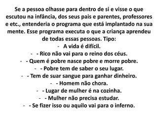Se a pessoa olhasse para dentro de si e visse o que
escutou na infância, dos seus pais e parentes, professores
e etc., entenderia o programa que está implantado na sua
mente. Esse programa executa o que a criança aprendeu
de todas essas pessoas. Tipo:
- A vida é difícil.
- - Rico não vai para o reino dos céus.
- - Quem é pobre nasce pobre e morre pobre.
- - Pobre tem de saber o seu lugar.
- - Tem de suar sangue para ganhar dinheiro.
- - Homem não chora.
- - Lugar de mulher é na cozinha.
- - Mulher não precisa estudar.
- - Se fizer isso ou aquilo vai para o inferno.

 