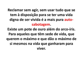 Reclamar sem agir, sem usar tudo que se
tem à disposição para se ter uma vida
digna de ser vivida é a mais pura autosabotagem.
Existe um pote de ouro além do arco-íris.
Para aqueles que têm sede de vida, que
querem o máximo e que dão o máximo de
si mesmos na vida que ganharam para
viver.

 