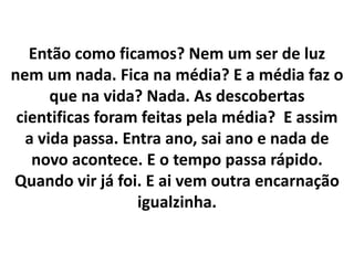 Então como ficamos? Nem um ser de luz
nem um nada. Fica na média? E a média faz o
que na vida? Nada. As descobertas
cientificas foram feitas pela média? E assim
a vida passa. Entra ano, sai ano e nada de
novo acontece. E o tempo passa rápido.
Quando vir já foi. E ai vem outra encarnação
igualzinha.

 