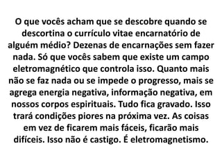 O que vocês acham que se descobre quando se
descortina o currículo vitae encarnatório de
alguém médio? Dezenas de encarnações sem fazer
nada. Só que vocês sabem que existe um campo
eletromagnético que controla isso. Quanto mais
não se faz nada ou se impede o progresso, mais se
agrega energia negativa, informação negativa, em
nossos corpos espirituais. Tudo fica gravado. Isso
trará condições piores na próxima vez. As coisas
em vez de ficarem mais fáceis, ficarão mais
difíceis. Isso não é castigo. É eletromagnetismo.

 