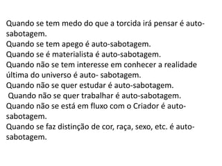 Quando se tem medo do que a torcida irá pensar é autosabotagem.
Quando se tem apego é auto-sabotagem.
Quando se é materialista é auto-sabotagem.
Quando não se tem interesse em conhecer a realidade
última do universo é auto- sabotagem.
Quando não se quer estudar é auto-sabotagem.
Quando não se quer trabalhar é auto-sabotagem.
Quando não se está em fluxo com o Criador é autosabotagem.
Quando se faz distinção de cor, raça, sexo, etc. é autosabotagem.

 